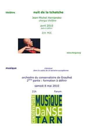 théâtre           nuit de la tchatche
                 Jean-Michel Hernandez
                       chergui théâtre

                         avril 2010
                          date à définir

                          21h MJC




                                                     www.chergui.org




musique                       classique
                  dans le cadre de la semaine européenne



          orchestre du conservatoire de Graulhet
              2ème partie : formation à définir

                   samedi 8 mai 2010

                 21h                       Forum
 
