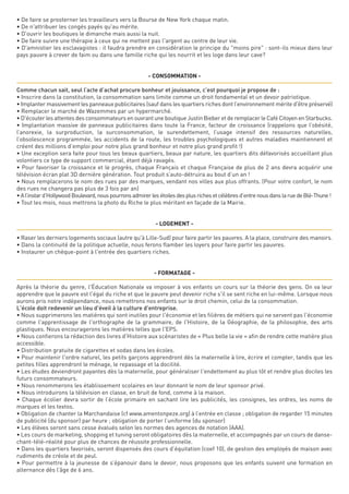 • De faire se prosterner les travailleurs vers la Bourse de New York chaque matin.
• De n'attribuer les congés payés qu'au mérite.
• D'ouvrir les boutiques le dimanche mais aussi la nuit.
• De faire suivre une thérapie à ceux qui ne mettent pas l'argent au centre de leur vie.
• D'amnistier les esclavagistes : il faudra prendre en considération le principe du "moins pire" : sont-ils mieux dans leur
pays pauvre à crever de faim ou dans une famille riche qui les nourrit et les loge dans leur cave?
- CONSOMMATION -
Comme chacun sait, seul l’acte d’achat procure bonheur et jouissance, c’est pourquoi je propose de :
• Inscrire dans la constitution, la consommation sans limite comme un droit fondamental et un devoir patriotique.
• Implanter massivement les panneaux publicitaires (sauf dans les quartiers riches dont l’environnement mérite d'être préservé)
• Remplacer le marché de Wazemmes par un hypermarché.
• D'écouter les attentes des consommateurs en ouvrant une boutique Justin Bieber et de remplacer le Café Citoyen en Starbucks.
• Implantation massive de panneaux publicitaires dans toute la France, facteur de croissance (rappelons que l’obésité,
l’anorexie, la surproduction, la surconsommation, le surendettement, l’usage intensif des ressources naturelles,
l’obsolescence programmée, les accidents de la route, les troubles psychologiques et autres maladies maintiennent et
créent des millions d’emploi pour notre plus grand bonheur et notre plus grand profit !)
• Une exception sera faite pour tous les beaux quartiers, beaux par nature, les quartiers dits défavorisés accueillant plus
volontiers ce type de support commercial, étant déjà ravagés.
• Pour favoriser la croissance et le progrès, chaque Français et chaque Française de plus de 2 ans devra acquérir une
télévision écran plat 3D dernière génération. Tout produit s’auto-détruira au bout d’un an !
• Nous remplacerons le nom des rues par des marques, vendant nos villes aux plus offrants. (Pour votre confort, le nom
des rues ne changera pas plus de 3 fois par an)
•Al’instard’HollywoodBoulevard,nouspourronsadmirerlesétoilesdesplusrichesetcélèbresd’entrenousdanslaruedeBlé-Thune!
• Tout les mois, nous mettrons la photo du Riche le plus méritant en façade de la Mairie.
- LOGEMENT -
• Raser les derniers logements sociaux (autre qu'à Lille-Sud) pour faire partir les pauvres. A la place, construire des manoirs.
• Dans la continuité de la politique actuelle, nous ferons flamber les loyers pour faire partir les pauvres.
• Instaurer un chèque-point à l'entrée des quartiers riches.
- FORMATAGE -
Après la théorie du genre, l'Éducation Nationale va imposer à vos enfants un cours sur la théorie des gens. On va leur
apprendre que le pauvre est l'égal du riche et que le pauvre peut devenir riche s'il se sent riche en lui-même. Lorsque nous
aurons pris notre indépendance, nous remettrons nos enfants sur le droit chemin, celui de la consommation.
L'école doit redevenir un lieu d'éveil à la culture d'entreprise.
• Nous supprimerons les matières qui sont inutiles pour l'économie et les filières de métiers qui ne servent pas l'économie
comme l'apprentissage de l'orthographe de la grammaire, de l'Histoire, de la Géographie, de la philosophie, des arts
plastiques. Nous encouragerons les matières telles que l'EPS.
• Nous confierons la rédaction des livres d'Histoire aux scénaristes de « Plus belle la vie » afin de rendre cette matière plus
accessible.
• Distribution gratuite de cigarettes et sodas dans les écoles.
• Pour maintenir l'ordre naturel, les petits garçons apprendront dès la maternelle à lire, écrire et compter, tandis que les
petites filles apprendront le ménage, le repassage et la docilité.
• Les études deviendront payantes dès la maternelle, pour généraliser l'endettement au plus tôt et rendre plus dociles les
futurs consommateurs.
• Nous renommerons les établissement scolaires en leur donnant le nom de leur sponsor privé. 
• Nous introduirons la télévision en classe, en bruit de fond, comme à la maison.
• Chaque écolier devra sortir de l’école primaire en sachant lire les publicités, les consignes, les ordres, les noms de
marques et les textos. 
• Obligation de chanter la Marchandaise (cf www.amentonpeze.org) à l’entrée en classe ; obligation de regarder 15 minutes
de publicité (du sponsor) par heure ; obligation de porter l’uniforme (du sponsor)
• Les élèves seront sans cesse évalués selon les normes des agences de notation (AAA).
• Les cours de marketing, shopping et tuning seront obligatoires dès la maternelle, et accompagnés par un cours de danse-
chant-télé-réalité pour plus de chances de réussite professionnelle.
• Dans les quartiers favorisés, seront dispensés des cours d’équitation (coef 10), de gestion des employés de maison avec
rudiments de créole et de peul.
• Pour permettre à la jeunesse de s’épanouir dans le devoir, nous proposons que les enfants suivent une formation en
alternance dès l’âge de 6 ans.
 