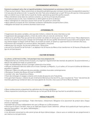 - ENVIRONNEMENT ARTIFICIEL -
Comme le soulignait notre cher et regretté président, l'environnement ça commence à bien faire !
• Place au tout-voiture ! Nous construirons un deuxième périphérique pour enclaver encore plus les populations pauvres !
• Un peu plus de verdure à Lille ! Le quartier de Lille-Fives sera remplacé par un golf 18 trous afin que les riches puissent
avoir un endroit à eux à l'abri de la cruauté du monde, spectacle qui peut être parfois lassant.
• Nous interdirons le bio dans les cantines scolaires, au nom du principe de précaution.
• Il ne pleuvra plus à Lille, nous installerons un dôme géant en verre au dessus !
• Nous rallongerons le canal pour pouvoir faire arriver les yachts en centre ville.
• Nous aiderons à la pose de mini-centrales nucléaires individuelles aux particuliers Lillois.
• Obligation de laisser les lumières allumées toute la nuit.
- HYPERMOBILITÉ -
• Suppression des pistes cyclables, ainsi que des trottoirs, création de zones réservées au 4x4.
• Suppression des passages piétons, et faire du centre ville une zone de commerces "drive"
• Gloire à la carte Pass Pass qui permet de surveiller vos allées et venues pour notre sécurité à tous ! Nous dépenserons
encore 23 millions d'euros pour changer de technologie afin de vous greffer directement la puce dans votre poignet. Ainsi
vous devrez bipper à chaque arrêt de métro, en arrivant au travail, en allant au supermarché et en rentrant chez vous.
• Promotion des transports en commun (Avion, hélicoptère, limousine).
• Messe pour les voitures. Au lieu de la Vélorution, l'Autorution. 
• Accueil d'un Grand Prix de Formule 1, ou déplacer les 24 heures du Mans et les transformer en 24 heures d'Haubourdin
(qui en ont bien besoin)  
- CULTURE DE MASSE -
La culture, ça fait mal à la tête, c'est pourquoi nous vous proposons de :
• Réquisitionner les cinémas d'arts et essais, et y organiser régulièrement des festivals de publicité. Occasionnellement, y
diffuser des défilés de mode sur grand écran.
• Vider les bibliothèques de leurs ouvrages subversifs et les brûler.
• Diffuser la télévision dans les salles arts et essai. Exemple, au Majestic, il y a 6 salles, et l'on aura 6 chaînes de télévision
possibles à regarder.
• Réserver l'Opéra à la diffusion des plus grandes comédies musicales contemporaines. 
• Remplacer le palais des Beaux-Arts par un IKÉART.
• Jumeler Lille avec Fukushima et Davos.
• Faire des échanges et voyages scolaires entre écoles de pauvres vers Fukushima.
• A la gare Saint Sauveur, création du parc d'attraction Bienvenue chez les Ch'tis, avec à la place du "Tronc" des tartines de
maroilles géantes qui tomberont dans une tasse géante de chicorée, mais aussi la Friterie Momo Fantôme.
- SANTé -
• Nous rembourserons uniquement les opérations de chirurgie esthétique.   
• Nous imposerons la burka pour les femmes qui ne font pas 90-60-90 et qui heurtent la sensibilité masculine.
- MéDIAS PUBLICITé -
• Créer de l'activité journalistique : Publi-information, infotainment. Obligation d'un placement de produit dans chaque
article ou reportage.
• Autodafé des journaux indépendants tels que La Brique ou La Décroissance.
• Parce que le visuel c'est bien, mais ça ne capte pas toujours toute l'attention : diffuser de la publicité par hauts-parleurs
dans les lieux publics : rue, gares, bibliothèques....
•"DEMOCRATIE"
• Les décisions concernant la ville seront prises de façon démocratique : chacun aura un nombre de voix proportionnel à
ses revenus ou son patrimoine.
 
