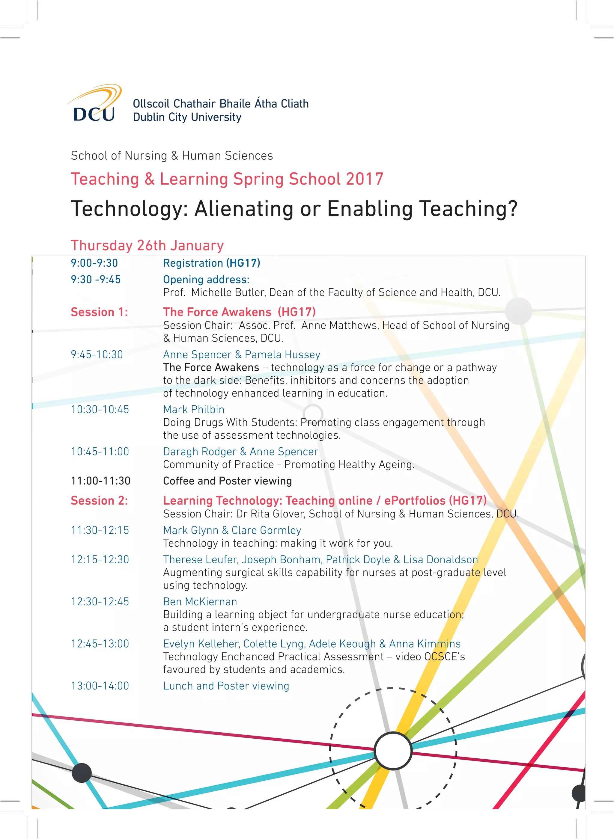 Thursday 26th January
9:00-9:30 	 Registration (HG17)
9:30 -9:45	 Opening address:
		 Prof. Michelle Butler, Dean of the Faculty of Science and Health, DCU.
Session 1:	 The Force Awakens (HG17)
		 Session Chair: Assoc. Prof. Anne Matthews, Head of School of Nursing
		 & Human Sciences, DCU.
9:45-10:30	 Anne Spencer & Pamela Hussey
		The Force Awakens – technology as a force for change or a pathway
		 to the dark side: Benefits, inhibitors and concerns the adoption
		 of technology enhanced learning in education.
10:30-10:45	 Mark Philbin
		 Doing Drugs With Students: Promoting class engagement through
		 the use of assessment technologies.
10:45-11:00	 Daragh Rodger & Anne Spencer
		 Community of Practice - Promoting Healthy Ageing.
11:00-11:30	 Coffee and Poster viewing
Session 2:	 Learning Technology: Teaching online / ePortfolios (HG17)
		 Session Chair: Dr Rita Glover, School of Nursing & Human Sciences, DCU.
11:30-12:15	 Mark Glynn & Clare Gormley
		 Technology in teaching: making it work for you.
12:15-12:30 	 Therese Leufer, Joseph Bonham, Patrick Doyle & Lisa Donaldson
		 Augmenting surgical skills capability for nurses at post-graduate level
		using technology.
12:30-12:45	 Ben McKiernan
		 Building a learning object for undergraduate nurse education;
		 a student intern’s experience.
12:45-13:00	 Evelyn Kelleher, Colette Lyng, Adele Keough & Anna Kimmins
		 Technology Enchanced Practical Assessment – video OCSCE’s
		 favoured by students and academics.
13:00-14:00	 Lunch and Poster viewing
School of Nursing & Human Sciences
Teaching & Learning Spring School 2017
Technology: Alienating or Enabling Teaching?
Ollscoil Chathair Bhaile Átha Cliath
Dublin City University
 