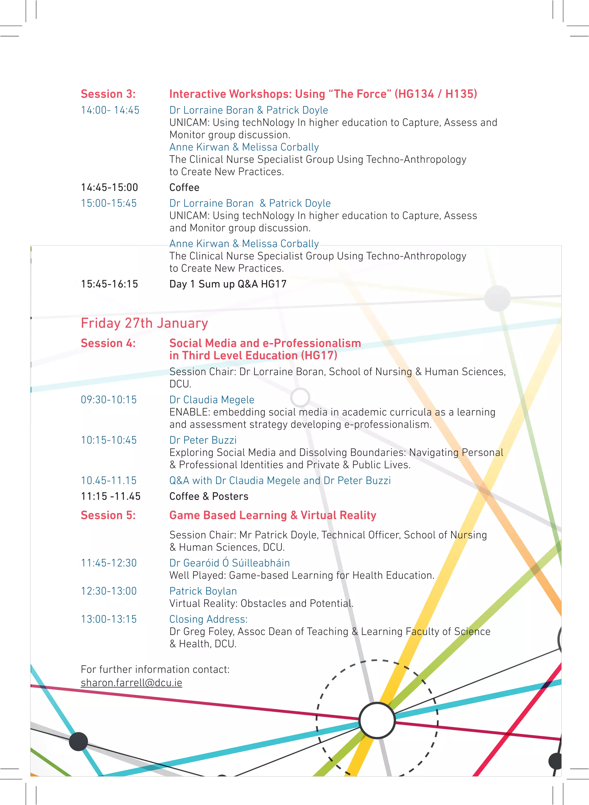 Session 3:	 Interactive Workshops: Using “The Force” (HG134 / H135)
14:00- 14:45 	 Dr Lorraine Boran & Patrick Doyle
		 UNICAM: Using techNology In higher education to Capture, Assess and 	
		 Monitor group discussion.
		Anne Kirwan & Melissa Corbally
		 The Clinical Nurse Specialist Group Using Techno-Anthropology
		 to Create New Practices.
14:45-15:00	Coffee
15:00-15:45	 Dr Lorraine Boran & Patrick Doyle
		 UNICAM: Using techNology In higher education to Capture, Assess
		 and Monitor group discussion.
		 Anne Kirwan & Melissa Corbally
		 The Clinical Nurse Specialist Group Using Techno-Anthropology
		 to Create New Practices.
15:45-16:15	 Day 1 Sum up Q&A HG17
Friday 27th January
Session 4: 	 Social Media and e-Professionalism
		 in Third Level Education (HG17)
		 Session Chair: Dr Lorraine Boran, School of Nursing & Human Sciences, 	
		DCU.
09:30-10:15	 Dr Claudia Megele
		 ENABLE: embedding social media in academic curricula as a learning 	
		 and assessment strategy developing e-professionalism.
10:15-10:45 	 Dr Peter Buzzi
		 Exploring Social Media and Dissolving Boundaries: Navigating Personal 	
		 & Professional Identities and Private & Public Lives.
10.45-11.15 	 Q&A with Dr Claudia Megele and Dr Peter Buzzi
11:15 -11.45	 Coffee & Posters
Session 5:	 Game Based Learning & Virtual Reality
		 Session Chair: Mr Patrick Doyle, Technical Officer, School of Nursing
		 & Human Sciences, DCU.
11:45-12:30	 Dr Gearóid Ó Súilleabháin
		 Well Played: Game-based Learning for Health Education.
12:30-13:00	 Patrick Boylan
		 Virtual Reality: Obstacles and Potential.
13:00-13:15	 Closing Address:
		 Dr Greg Foley, Assoc Dean of Teaching & Learning Faculty of Science
		 & Health, DCU.
For further information contact:
sharon.farrell@dcu.ie
 