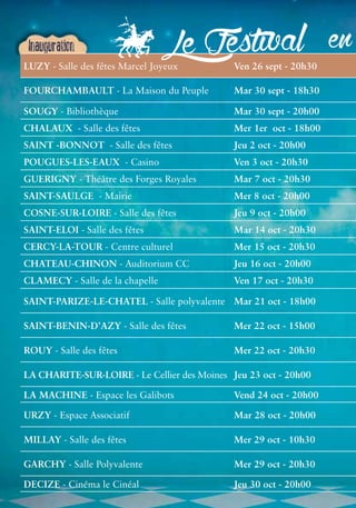 Festival 
en Inauguration 
LUZY - Salle des fêtes Marcel Joyeux Ven 26 sept - 20h30 FOURCHAMBAULT - Cinéma le Cinéal Jeu 30 oct - 20h00 Le - La Maison du Peuple Mar 30 sept - 18h30 SOUGY - Bibliothèque Mar 30 sept - 20h00 CHALAUX - Salle des fêtes Mer 1er oct - 18h00 SAINT -BONNOT - Salle des fêtes Jeu 2 oct - 20h00 POUGUES-LES-EAUX - Casino Ven 3 oct - 20h30 GUERIGNY - Théâtre des Forges Royales Mar 7 oct - 20h30 SAINT-SAULGE - Mairie Mer 8 oct - 20h00 COSNE-SUR-LOIRE - Salle des fêtes Jeu 9 oct - 20h00 SAINT-ELOI - Salle des fêtes Mar 14 oct - 20h30 CERCY-LA-TOUR - Centre culturel Mer 15 oct - 20h30 CHATEAU-CHINON - Auditorium CC Jeu 16 oct - 20h00 CLAMECY - Salle de la chapelle Ven 17 oct - 20h30 SAINT-PARIZE-LE-CHATEL - Salle polyvalente Mar 21 oct - 18h00 SAINT-BENIN-D’AZY - Salle des fêtes Mer 22 oct - 15h00 ROUY - Salle des fêtes Mer 22 oct - 20h30 LA CHARITE-SUR-LOIRE - Le Cellier des Moines Jeu 23 oct - 20h00 LA MACHINE - Espace les Galibots Vend 24 oct - 20h00 URZY - Espace Associatif Mar 28 oct - 20h00 MILLAY - Salle des fêtes Mer 29 oct - 10h30 GARCHY - Salle Polyvalente Mer 29 oct - 20h30 DECIZE  