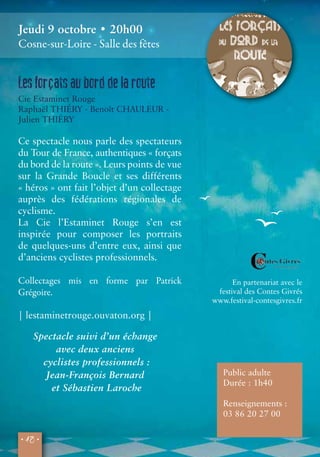 Jeudi 9 octobre • 20h00 
Cosne-sur-Loire - Salle des fêtes 
• 12 • 
En partenariat avec le 
festival des Contes Givrés 
www.festival-contesgivres.fr 
Les forçats au bord de la route 
Cie Estaminet Rouge 
Raphaël THIÉRY - Benoît CHAULEUR - 
Julien THIÉRY 
Ce spectacle nous parle des spectateurs 
du Tour de France, authentiques « forçats 
du bord de la route ». Leurs points de vue 
sur la Grande Boucle et ses différents 
« héros » ont fait l’objet d’un collectage 
auprès des fédérations régionales de 
cyclisme. 
La Cie l’Estaminet Rouge s’en est 
inspirée pour composer les portraits 
de quelques-uns d’entre eux, ainsi que 
d’anciens cyclistes professionnels. 
Collectages mis en forme par Patrick 
Grégoire. 
| lestaminetrouge.ouvaton.org | 
Public adulte 
Durée : 1h40 
Renseignements : 
03 86 20 27 00 
Spectacle suivi d’un échange 
avec deux anciens 
cyclistes professionnels : 
Jean-François Bernard 
et Sébastien Laroche 
 