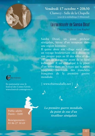 Vendredi 17 octobre • 20h30 
Clamecy - Salle de la Chapelle 
(cour de la médiathèque F. Mitterrand) 
La randonnée de Samba Diouf 
Thierno Diallo et Lisa Raphel 
Samba Diouf, un jeune pêcheur 
sénégalais, hérite d’un troupeau dans 
une région lointaine. 
Il quitte alors son village natal pour 
un voyage bouleversant où il découvre 
son propre pays au fil des villes et des 
villages qu’il traverse avant de se faire 
kidnapper. Il est embarqué à la place 
d’un autre dans un bateau qui le mène 
jusqu'aux bas-fonds des tranchées 
françaises de la première guerre 
mondiale. 
• 13 • 
En partenariat avec le 
festival des Contes Givrés 
www.festival-contesgivres.fr 
Public adulte 
Durée : 1h00 
Reneignements : 
03 86 27 30 69 
| www.thiernodiallo.net | 
La première guerre mondiale, 
du point de vue d’un 
tirailleur sénégalais 
 