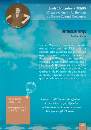 Jeudi 16 octobre • 20h00 
Château-Chinon - Auditorium 
du Centre Culturel Condorcet 
Rumeurs du temps 
Nadine Walsh 
Nadine Walsh est canadienne, l’oreille 
tendue, elle poursuit l’écho de la 
rumeur, celle d’aujourd’hui et celle du 
temps de la mère de la mère de sa mère. 
Rumeur quotidienne, parfois légendaire, 
coquine à ses heures, mais toujours vraie ! 
Elle parle du Royaume du Saguenay, de 
la naissance du peuple Algonquin du 
Québec et de l'Ontario, de destins plus 
ou moins tragiques et de vits sauvages 
qui font le bonheur des femmes ! 
• 15 • 
Public adulte 
Durée : 1h15 
Renseignements : 
03 86 76 08 64 
Contes traditionnels du Québec 
et des Vieux Pays, légendes 
amérindiennes et contes coquins 
liés par un fil d’humour 
 