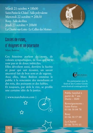 Mardi 21 octobre • 18h00 
Saint-Parize-le-Châtel - Salle polyvalente 
Mercredi 22 octobre • 20h30 
Rouy - Salle des fêtes 
Jeudi 23 octobre • 20h00 
La Charité-sur-Loire - Le Cellier des Moines 
• 16 • 
© Daniel Estades 
En partenariat avec le 
festival des Contes Givrés 
www.festival-contesgivres.fr 
Contes de ruses, 
d'énigmes et de poursuite 
Marc Buléon 
Ces histoires parlent de ruses, de 
voleurs sympathiques, de fous qui ne le 
sont pas et de doux imbéciles. 
Elles dévoilent aussi, derrière la facétie 
et pour qui sait écouter, un savoir 
ancestral fait de bon sens et de sagesse. 
Avec elles, Marc Buléon emmène le 
public à la rencontre des mendiants et 
des rois, des puissants et des faibles. 
Et toujours, par delà le rire, se profile 
une certaine idée de la justice. 
| www.marcbuleon.com | 
Public familial à 
partir de 7 ans 
Durée : 1h00 
Renseignements : 
Saint-Parize 
03 86 58 04 78 
Rouy 
03 86 58 57 00 
La Charité 
03 86 70 91 61 
 