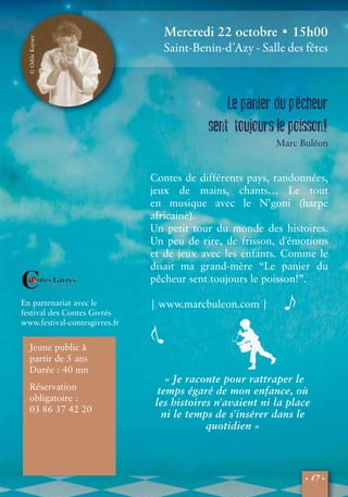 Mercredi 22 octobre • 15h00 
Saint-Benin-d’Azy - Salle des fêtes 
Le panier du pêcheur 
sent toujours le poisson! 
• 17 • 
En partenariat avec le 
festival des Contes Givrés 
www.festival-contesgivres.fr 
Jeune public à 
partir de 5 ans 
Durée : 40 mn 
Réservation 
obligatoire : 
03 86 37 42 20 
« Je raconte pour rattraper le 
temps égaré de mon enfance, où 
les histoires n'avaient ni la place 
ni le temps de s'insérer dans le 
quotidien » 
Marc Buléon 
Contes de différents pays, randonnées, 
jeux de mains, chants… Le tout 
en musique avec le N’goni (harpe 
africaine). 
Un petit tour du monde des histoires. 
Un peu de rire, de frisson, d'émotions 
et de jeux avec les enfants. Comme le 
disait ma grand-mère “Le panier du 
pêcheur sent toujours le poisson!”. 
| www.marcbuleon.com | 
© Odile Kayser 
 