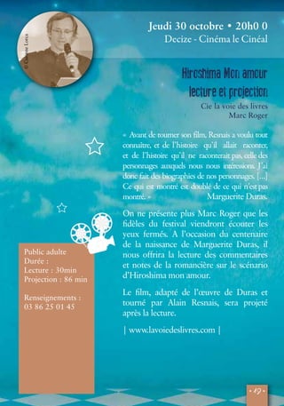 • 19 • 
© Corinne Lorca 
Public adulte 
Durée : 
Lecture : 30min 
Projection : 86 min 
Renseignements : 
03 86 25 01 45 
Jeudi 30 octobre • 20h0 0 
Decize - Cinéma le Cinéal 
Hiroshima Mon amour 
lecture et projection 
Cie la voie des livres 
Marc Roger 
« Avant de tourner son film, Resnais a voulu tout 
connaître, et de l’histoire qu’il allait raconter, 
et de l’histoire qu’il ne raconterait pas, celle des 
personnages auxquels nous nous intéressions. J’ai 
donc fait des biographies de nos personnages. […] 
Ce qui est montré est doublé de ce qui n’est pas 
montré. » Marguerite Duras. 
On ne présente plus Marc Roger que les 
fidèles du festival viendront écouter les 
yeux fermés. A l’occasion du centenaire 
de la naissance de Marguerite Duras, il 
nous offrira la lecture des commentaires 
et notes de la romancière sur le scénario 
d’Hiroshima mon amour. 
Le film, adapté de l’oeuvre de Duras et 
tourné par Alain Resnais, sera projeté 
après la lecture. 
| www.lavoiedeslivres.com | 
© Corinne Lorca 
 
