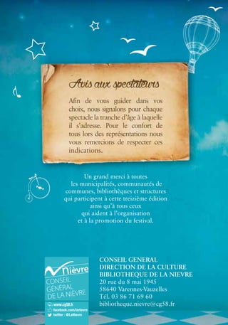 Avis aux spectateurs 
Afin de vous guider dans vos 
choix, nous signalons pour chaque 
spectacle la tranche d’âge à laquelle 
il s’adresse. Pour le confort de 
tous lors des représentations nous 
vous remercions de respecter ces 
indications. 
Un grand merci à toutes 
les municipalités, communautés de 
communes, bibliothèques et structures 
qui participent à cette treizième édition 
ainsi qu’à tous ceux 
qui aident à l’organisation 
et à la promotion du festival. 
CONSEIL GENERAL 
DIRECTION DE LA CULTURE 
BIBLIOTHEQUE DE LA NIEVRE 
20 rue du 8 mai 1945 
58640 Varennes-Vauzelles 
Tél. 03 86 71 69 60 
bibliotheque.nievre@cg58.fr 
