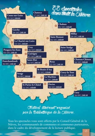 22 Spectacles 
dans toute la Nièvre 
Millay 
29/10 | 10h30 
Chateau-Chinon 
16/10 | 20h00 
Luzy 
26/09 | 20h30 
• 3 • 
Cosne-sur-Loire 
09/10 | 20h00 
Clamecy 
17/10 | 20h30 
Garchy 
29/10 | 20h30 
La Charité-sur-Loire 
23/10 | 20h00 
Urzy 
28/10 | 20h00 
Pougues-les-Eaux 
03/10 | 20h30 Guérigny 
07/10 | 20h30 
Saint-Eloi 
14/10 | 20h30 
Sougy 
30/09 | 20h00 
Chalaux 
01/10 | 18h00 
Saint Bonnot 
02/10 | 20h00 
Saint-Saulge 
08/10 | 20h00 
Rouy 
22/10 | 20h30 
Cercy-la-Tour 
15/10 | 20h30 
St-Benin d'Azy 
22/10 | 15h00 
St-Parize-le-Châtel 
21/10 | 18h00 
La Machine 
24/10 | 20h00 
Decize 
30/10 | 20h00 
Festival itinérant organisé 
par la Bibliothèque de la Nièvre. 
Fourchambault 
30/09 | 18h30 
Tous les spectacles vous sont offerts par le Conseil Général de la 
Nièvre, les communautés de communes et communes partenaires, 
dans le cadre du développement de la lecture publique. 
 