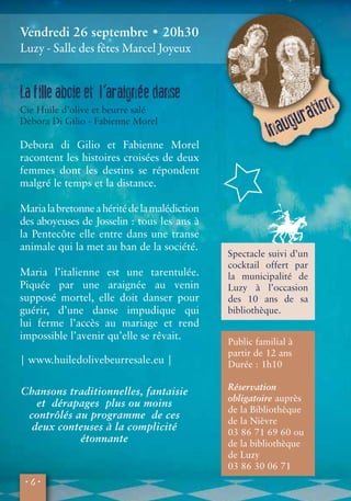 Vendredi 26 septembre • 20h30 
Luzy - Salle des fêtes Marcel Joyeux 
• 4 • 
Spectacle suivi d’un 
cocktail offert par 
la municipalité de 
Luzy à l’occasion 
des 10 ans de sa 
bibliothèque. 
La f ille aboie et l’araignée danse 
Cie Huile d’olive et beurre salé 
Debora Di Gilio - Fabienne Morel 
Debora di Gilio et Fabienne Morel 
racontent les histoires croisées de deux 
femmes dont les destins se répondent 
malgré le temps et la distance. 
Maria la bretonne a hérité de la malédiction 
des aboyeuses de Josselin : tous les ans à 
la Pentecôte elle entre dans une transe 
animale qui la met au ban de la société. 
Maria l’italienne est une tarentulée. 
Piquée par une araignée au venin 
supposé mortel, elle doit danser pour 
guérir, d’une danse impudique qui 
lui ferme l’accès au mariage et rend 
impossible l’avenir qu’elle se rêvait. 
| www.huiledolivebeurresale.eu | 
Public familial à 
partir de 12 ans 
Durée : 1h10 
Réservation 
obligatoire auprès 
de la Bibliothèque 
de la Nièvre 
03 86 71 69 60 ou 
de la bibliothèque 
de Luzy 
03 86 30 06 71 
Chansons traditionnelles, fantaisie 
et dérapages plus ou moins 
contrôlés au programme de ces 
deux conteuses à la complicité 
étonnante 
© Valérie Villieu 
Inauguration 
 