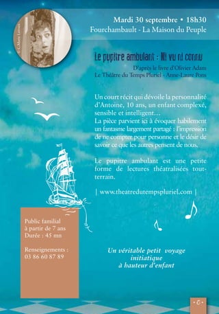 • 5 • 
Public familial 
à partir de 7 ans 
Durée : 45 mn 
Renseignements : 
03 86 60 87 89 
Un véritable petit voyage 
initiatique 
à hauteur d’enfant 
© C.Marie Leroux 
Mardi 30 septembre • 18h30 
Fourchambault - La Maison du Peuple 
Le pupitre ambulant : Ni vu ni connu 
D’après le livre d’Olivier Adam 
Le Théâtre du Temps Pluriel - Anne-Laure Pons 
Un court récit qui dévoile la personnalité 
d’Antoine, 10 ans, un enfant complexé, 
sensible et intelligent… 
La pièce parvient ici à évoquer habilement 
un fantasme largement partagé : l’impression 
de ne compter pour personne et le désir de 
savoir ce que les autres pensent de nous. 
Le pupitre ambulant est une petite 
forme de lectures théatralisées tout-terrain. 
| www.theatredutempspluriel.com | 
 