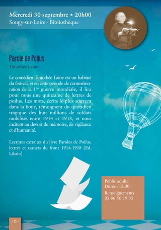 Mercredi 30 septembre • 20h00 
Sougy-sur-Loire - Bibliothèque 
Parole de Poilus 
Timothée Laine 
Le comédien Timothée Laine est un habitué 
du festival, et en cette période de commémo-ration 
• 6 • 
de la 1ère guerre mondiale, il lira 
pour nous une quinzaine de lettres de 
poilus. Les mots, écrits le plus souvent 
dans la boue, témoignent du quotidien 
tragique des huit millions de soldats 
mobilisés entre 1914 et 1918, et nous 
incitent au devoir de mémoire, de vigilance 
et d'humanité. 
Lectures extraites du livre Paroles de Poilus, 
lettres et carnets du front 1914-1918 (Ed. 
Librio) 
Public adulte 
Durée : 1h00 
Renseignements : 
03 86 50 19 35 
 