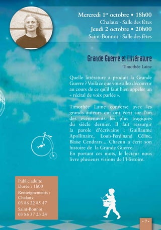 • 7 • 
Public adulte 
Durée : 1h00 
Renseignements : 
Chalaux 
03 86 22 85 47 
Saint-Bonnot 
03 86 37 23 24 
Mercredi 1er octobre • 18h00 
Chalaux - Salle des fêtes 
Jeudi 2 octobre • 20h00 
Saint-Bonnot - Salle des fêtes 
Grande Guerre et Littérature 
Timothée Laine 
Quelle littérature a produit la Grande 
Guerre ? Voilà ce que vous allez découvrir 
au cours de ce qu’il faut bien appeler un 
« récital de voix parlée ». 
Timothée Laine converse avec les 
grands auteurs qui ont écrit sur l’un 
des événements les plus tragiques 
du siècle dernier. Il fait ressurgir 
la parole d’écrivains : Guillaume 
Apollinaire, Louis-Ferdinand Céline, 
Blaise Cendrars... Chacun a écrit son 
histoire de la Grande Guerre. 
En portant ces mots, le lecteur nous 
livre plusieurs visions de l’Histoire. 
 