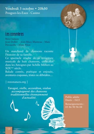 Vendredi 3 octobre • 20h30 
Pougues-les-Eaux - Casino 
Les commè res 
Rézo’nances 
Jean Dollet - Jean-Marc Manteau - Marc 
Péroneille - Aline Pilon 
Un marchand de chansons raconte 
l'histoire de sa famille. 
Ce spectacle résulte de la réécriture 
musicale de huit chansons, collectées 
dans les Amognes par Achille Millien au 
XIXème siècle. 
Balade contée, poétique et enjouée, 
aventures coquasses, tristes ou débridées… 
| rezonances.org | 
Taragot, vielle, accordéon, violon 
accompagnent des chansons 
traditionnelles étonnamment 
• 8 • 
d'actualité. 
Public adulte 
Durée : 1h15 
Renseignements : 
03 86 90 96 04 
 