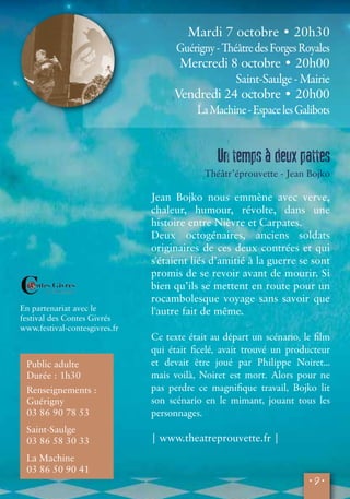 • 9 • 
En partenariat avec le 
festival des Contes Givrés 
www.festival-contesgivres.fr 
Public adulte 
Durée : 1h30 
Renseignements : 
Guérigny 
03 86 90 78 53 
Saint-Saulge 
03 86 58 30 33 
La Machine 
03 86 50 90 41 
Mardi 7 octobre • 20h30 
Guérigny - Théâtre des Forges Royales 
Mercredi 8 octobre • 20h00 
Saint-Saulge - Mairie 
Vendredi 24 octobre • 20h00 
La Machine - Espace les Galibots 
Un temps à deux pattes 
Théâtr’éprouvette - Jean Bojko 
Jean Bojko nous emmène avec verve, 
chaleur, humour, révolte, dans une 
histoire entre Nièvre et Carpates. 
Deux octogénaires, anciens soldats 
originaires de ces deux contrées et qui 
s'étaient liés d’amitié à la guerre se sont 
promis de se revoir avant de mourir. Si 
bien qu’ils se mettent en route pour un 
rocambolesque voyage sans savoir que 
l'autre fait de même. 
Ce texte était au départ un scénario, le film 
qui était ficelé, avait trouvé un producteur 
et devait être joué par Philippe Noiret... 
mais voilà, Noiret est mort. Alors pour ne 
pas perdre ce magnifique travail, Bojko lit 
son scénario en le mimant, jouant tous les 
personnages. 
| www.theatreprouvette.fr | 
 