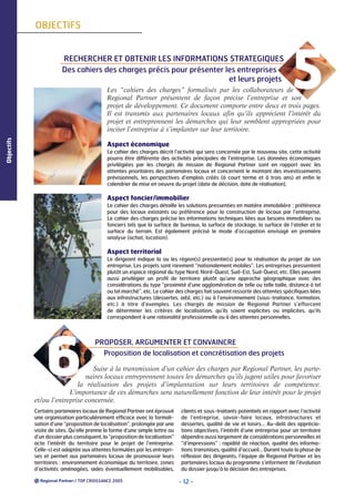 OBJECTIFS

RECHERCHER ET OBTENIR LES INFORMATIONS STRATEGIQUES
Des cahiers des charges précis pour présenter les entreprises
et leurs projets

5

Objectifs

Les “cahiers des charges” formalisés par les collaborateurs de
Regional Partner présentent de façon précise l’entreprise et son
projet de développement. Ce document comporte entre deux et trois pages.
Il est transmis aux partenaires locaux afin qu’ils apprécient l’intérêt du
projet et entreprennent les démarches qui leur semblent appropriées pour
inciter l’entreprise à s’implanter sur leur territoire.
Aspect économique
Le cahier des charges décrit l’activité qui sera concernée par le nouveau site, cette activité
pourra être différente des activités principales de l’entreprise. Les données économiques
privilégiées par les chargés de mission de Regional Partner sont en rapport avec les
attentes prioritaires des partenaires locaux et concernent le montant des investissements
prévisionnels, les perspectives d’emplois créés (à court terme et à trois ans) et enfin le
calendrier de mise en oeuvre du projet (date de décision, date de réalisation).

Aspect foncier/immobilier
Le cahier des charges détaille les solutions pressenties en matière immobilière : préférence
pour des locaux existants ou préférence pour la construction de locaux par l’entreprise.
Le cahier des charges précise les informations techniques liées aux besoins immobiliers ou
fonciers tels que la surface de bureaux, la surface de stockage, la surface de l’atelier et la
surface du terrain. Est également précisé le mode d’occupation envisagé en première
analyse (achat, location).

Aspect territorial
Le dirigeant indique la ou les région(s) pressentie(s) pour la réalisation du projet de son
entreprise. Les projets sont rarement “nationalement mobiles”. Les entreprises pressentent
plutôt un espace régional du type Nord, Nord-Ouest, Sud-Est, Sud-Ouest, etc. Elles peuvent
aussi privilégier un profil de territoire plutôt qu’une approche géographique avec des
considérations du type “proximité d’une agglomération de telle ou telle taille, distance à tel
ou tel marché”, etc. Le cahier des charges fait souvent ressortir des attentes spécifiques liées
aux infrastructures (dessertes, adsl, etc.) ou à l’environnement (sous-traitance, formation,
etc.) à titre d’exemples. Les chargés de mission de Regional Partner s’efforcent
de déterminer les critères de localisation, qu’ils soient explicites ou implicites, qu’ils
correspondent à une rationalité professionnelle ou à des attentes personnelles.

6

PROPOSER, ARGUMENTER ET CONVAINCRE
Proposition de localisation et concrétisation des projets

Suite à la transmission d’un cahier des charges par Regional Partner, les partenaires locaux entreprennent toutes les démarches qu’ils jugent utiles pour favoriser
la réalisation des projets d’implantation sur leurs territoires de compétence.
L’importance de ces démarches sera naturellement fonction de leur intérêt pour le projet
et/ou l’entreprise concernée.
Certains partenaires locaux de Regional Partner ont éprouvé
une organisation particulièrement efficace avec la formalisation d’une “proposition de localisation”, prolongée par une
visite de sites. Qu’elle prenne la forme d’une simple lettre ou
d’un dossier plus conséquent, la “proposition de localisation”
acte l’intérêt du territoire pour le projet de l’entreprise.
Celle-ci est adaptée aux attentes formulées par les entreprises et permet aux partenaires locaux de promouvoir leurs
territoires : environnement économique du territoire, zones
d’activités aménagées, aides éventuellement mobilisables,
/ TOP CROISSANCE 2005

clients et sous-traitants potentiels en rapport avec l’activité
de l’entreprise, savoir-faire locaux, infrastructures et
dessertes, qualité de vie et loisirs… Au-delà des appréciations objectives, l’intérêt d’une entreprise pour un territoire
dépendra aussi largement de considérations personnelles et
“d’impressions” : rapidité de réaction, qualité des informations transmises, qualité d’accueil… Durant toute la phase de
réflexion des dirigeants, l’équipe de Regional Partner et les
partenaires locaux du programme s’informent de l’évolution
du dossier jusqu’à la décision des entreprises.

- 12 -

 