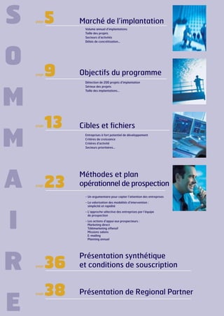 S

page

5

Volume annuel d’implantations
Taille des projets
Secteurs d’activités
Délais de concrétisation…

O
page

9

Objectifs du programme
Détection de 200 projets d’implantation
Sérieux des projets
Taille des implantations…

M
page

M
A

Marché de l’implantation

13

Cibles et fichiers
Entreprises à fort potentiel de développement
Critères de croissance
Critéres d’activité
Secteurs prioritaires…

page

23

Méthodes et plan
opérationnel de prospection
- Un argumentaire pour capter l’attention des entreprises
- La valorisation des modalités d’intervention :
simplicité et rapidité

I
R
E

- L’approche sélective des entreprises par l’équipe
de prospection
- Les actions d’appui aux prospecteurs :
Marketing direct
Télémarketing offensif
Missions salons
E-mailing
Planning annuel

page

page

36

Présentation synthétique
et conditions de souscription

38

Présentation de Regional Partner

 