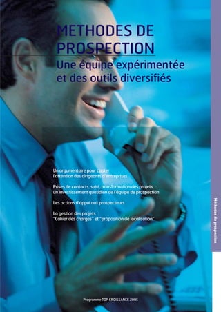 METHODES DE
PROSPECTION
Une équipe expérimentée
et des outils diversifiés

Un argumentaire pour capter
l’attention des dirigeants d’entreprises
Prises de contacts, suivi, transformation des projets :
un investissement quotidien de l’équipe de prospection

La gestion des projets :
“Cahier des charges” et “proposition de localisation”

Programme TOP CROISSANCE 2005

Méthodes de prospection

Les actions d’appui aux prospecteurs

 