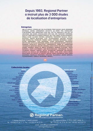 Depuis 1993, Regional Partner
a instruit plus de 3 000 études
de localisation d’entreprises
Entreprises

FRANCE :
ROUEN,
LE HAVRE,
LAVAL,
ORLÉANS,
MONTPELLIER,
NÎMES,
CHALON SUR SAÔNE,
REIMS,
BORDEAUX,
INDRE,
SEINE ET MARNE,
SAVOIE,
ISÈRE,
MAINE ET LOIRE,
MOSELLE,
INDRE ET LOIRE,
VENDÉE,
YONNE,
NIÈVRE ...

GRANDE-BRETAGNE :
BIRMINGHAM,
LONDRES,
PAYS DE GALLES,
MANCHESTER,
DONCASTER,
KENT,
ROTHERHAM,
YORKSHIRE…
ALLEMAGNE :
RHÉNANIE
DU NORD-WESTPHALIE,
SAXE,
TORGAU-OSCHATZ,
FORCHHEIM,
VORPOMÉRANIE,
LAUENBURG…
Autres références :
AOSTE (ITALIE),
FRIBOURG (SUISSE),
MURCIE (ESPAGNE).

1, Impasse Marchand - F 56000 VANNES
33, avenue du Maine - F 75755 PARIS CEDEX 15
Tél : +33 (0)2 97 54 11 11 - Fax : +33 (0)2 97 54 13 13
Tél : +33 (0)1 44 10 41 20 - Fax : +33 (0)1 44 10 41 21
e-mail : contact@regional-partner.com
www.regional-partner.com

Tous droits réservés : les visuels et les textes figurant dans ce document sont la propriété exclusive de Regional Partner
SA au capital de 68 000 € - Siren 389 437 666. Toute reproduction même partielle est interdite. Conception, réalisation :

Collectivités locales

- Tél. 04 78 48 36 02

ABB, JET SERVICE, CATERPILLAR, SVA, PLASTIREMO, TROIS SUISSES, VALEO, IMPRIMERIE
NATIONALE, SOVIBA, CHRONOPOST, HACHETTE, GO SPORT, TMG, COMMSCOPE,
CLUB INTERNET, DUN & BRADSTREET, ATOS, DHL, STEF TFE, DARFEUILLE, EASY DIS, CAT
LOGISTIQUE, SDV, GEODIS, STOCKALLIANCE, DPD, SEAC, IRM, TRANSCOM, COMPOBAIE,
SELECTIS, COMPTOIRS ELECTRIQUES FRANCAIS, AOL, CISIA, SEBICO, ALTIMA ASSURANCE,
OMEGA, ELSOP, ALLIANCE PISCINES, SERVANTES, TRANSPORT NICOLAS, STELLA,
AUTOTOTE, MARTIN BELAYSOUD, CITM, TELEASSURANCE, DOLPHIN TELECOM,
EURO-INTERACTIVE, PHONECOM, PONROY SANTE, EXPERIAN, INFOMOBILE, ELONEX,
ASTON, DARKWORKS, CISIA INGENIERIE, STERIA INFOGERANCE, PROSERVIA,
ORYGYN.COM, COTTES SA, MERMONDE, SODIPA, CELVIA, BRETAGNE DESSERT, HALIEUTIS,
MONBANA, ENTRA’ACTE, AGRALCO,BTI, LAROMAINVILLE, ROBIN SA, LABORATOIRE
YAMANOUCHI, BIOTECHNI, BIOLUME, UROGENE, GENESYSTEMS, RESIDENCES LOUISIANE,
GENIBIO, GAUDRIOT, GRUAU SA, ABEILLE OPTRONICS, PRODHAG PLASTIQUE, TRIOPS
NUMERICS, ASERTI ELECTRONICS, GAB BIOTECHNOLOGIE, CARTONNAGE FELLMAN,
TECHNISOFT, NOVATEC, SOMETAL, SEFCAL, TECHNOCHIM, TRANSPORT WIN BOSMAN,
EXITFLEX SA, EXCELLA, GUY DEGRENNES SA, MEPAC, GYMA, ACOFI, SIVECO GROUP,
OFFICE DEPOT, FM LOGISTIC, GT LOGISTIC, ZIEGLER, TRANS CONTINENTAL GOUP, EUROP
ASSISTANCE, NOUVELLES FRONTIERES, VITALICOM, TELECONTACT, ARVATO SERVICES,
TELEPERFOMANCE, CORIOLIS, MAXIPHONE, ARMATIS…

 