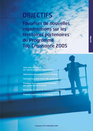 OBJECTIFS

Viser entre 20 et 25%
du “marché annuel des implantations”
Sélectionner des projets précis et matures
Favoriser les projets d’une taille significative
Privilégier les perspectives de croissance
plus que le secteur d’activité
Rechercher et obtenir les informations stratégiques
Proposer, argumenter et convaincre

Programme TOP CROISSANCE 2005

Objectifs

Favoriser de nouvelles
implantations sur les
territoires partenaires
du Programme
Top Croissance 2005

 