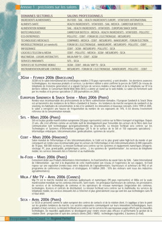 plaquettefin

4/10/05

10:46

Page 21

Annexe 1 : précisions sur les salons
DOMAINES SECTORIELS

SALONS PROFESSIONNELS

INGREDIENTS ALIMENTAIRES
ALIMENTS-SANTE
ALIMENTATION NOMADE
BIOTECHNOLOGIES
ECO-ENTREPRISES
TECHNOLOGIES MEDICALES
MICROELECTRONIQUE (et nanotech).
INFOGERANCE
LOGICIELS TELECOM & MEDIA
MULTIMEDIA - LOISIRS INTERACTIFS
SERVICES INNOVANTS
SERVICES DE TELEPHONIE MOBILE
INSTRUMENTATION,MESURE CONTROLE

IN-FOOD - SIAL - HEALTH INGREDIENTS EUROPE - VITAFOODS INTERNATIONAL
HEALTH INGREDIENTS - VITAFOODS - SIAL- MEDICA - CARREFOUR BIOTECH.
SIAL - HEALTH INGREDIENTS - VITAFOODS - EUROPEAN SNACK SHOW
CARREFOUR BIOTECH - MEDICA - HEALTH INGREDIENTS - VITAFOODS - POLLUTEC
POLLUTEC - CEBIT - FORUM DE L’ELECTRONIQUE - MESUREXPO
COMPAMED - MEDICA - CEBIT - MESUREXPO - NANOEUROPE - FORUM ÉLECTRON.
FORUM DE L’ELECTRONIQUE - NANOEUROPE - MESUREXPO - POLLUTEC - CEBIT
CEBIT - 3GSM - MESUREXPO - POLLUTEC - SECA
CEBIT - POLLUTEC - MEDICA - 3GSM - MESUREXPO - SECA
MILIA/MIP TV - CEBIT - 3GSM
SITL - SECA
3GSM - CEBIT - MILIA/ MIP TV - SECA
MESUREXPO - FORUM DE L’ELECTRONIQUE - NANOEUROPE - POLLUTEC - CEBIT

3GSM - FÉVRIER 2006 (BARCELONE)

3GSM est le salon international des technologies mobiles (170 pays représentés), y sont dévoilés : les dernières avancées
technologiques, les nouveaux produits et services. La dernière édition a ainsi confirmé la percée de l'UMTS (le réseau de
téléphonie de troisième génération) et a signalé l'arrivée de services mobiles à haut débit et de la téléphonie sur IP A la
.
dernière édition, le Consortium World Wide Web (W3C) a animé un stand sur le web mobile. Le salon est fortement suivi
par les medias et la presse spécialisée (1 200 journalistes en 2005).

EUROPEAN SANDWICH & SNACK SHOW - MARS 2006 (PARIS)

Rendez-vous incontournable des professionnels de la filière «alimentation nomade», l’European Sandwich & Snack Show
est un baromètre des tendances de la filière «Sandwich & Snack» : les tendances du marché européen du sandwich et du
snacking, les habitudes de consommation, le bio et le sandwich, les innovations et nouveaux concepts. Entre 1999 et 2005,
le salon a enregistré une hausse de fréquentation du nombre de ses exposants de 74%, il est devenu l’événement
référence de la consommation nomade.

SITL - MARS 2006 (PARIS)

Sitl est la plus grande manifestation européenne (50 pays représentés) centrée sur la filière transport et logistique. Depuis
23 ans, elle s'est affirmée comme un véritable outil de développement pour l'ensemble des acteurs de la filère dans leur
communication tant technologique qu'organisationnelle ou structurelle. La mission Techlead sera centrée sur les
Technologies et Systèmes d’Information Logistique (20 % de la surface de la Sitl et 150 exposants spécialisés) :
informatique embarquée, télécommunication, géolocalisation, systèmes de sécurité…

CEBIT - MARS 2006 (HANOVRE)

Salon mondial de l'informatique et des télécommunications, le Cebit est le plus grand salon high-tech du monde et par
conséquent un rendez-vous incontournable pour les acteurs de l’informatique et des télécommunications (6 000 exposants
de 70 pays, 400 000 visiteurs). La mission Techlead sera centrée sur les systèmes et équipements numériques (imagerie,
stockage, PC, jeux, grand public, périphériques, cartes…), les systèmes de “géoinformation”, les services de téléphonie
mobile, les services innovants liés à l’internet et au multimedia.

IN-FOOD - MARS 2006 (PARIS)

Evènement dédié aux Produits Alimentaires Intermédiaires, In-Food bénéficie du savoir-faire du SIAL - Salon International
de l’Alimentation - qui met à la disposition de cette manifestation son réseau et l’expérience de ses équipes. In-Food
repose sur une exposition (rendez-vous entre industriels de l’agroalimentaire, fournisseurs et acheteurs de PAI) et un
programme de conférences techniques et stratégiques. A l’édition 2005 : 55% des visiteurs sont issus des industries
agroalimentaires).

MILIA / MIP TV - AVRIL 2006 (CANNES)

Mip TV est le marché mondial des contenus audiovisuels et numériques (99 pays représentés) et Milia est la seule
manifestation mondiale sur les contenus interactifs. Sont réunis : les principaux fournisseurs de contenus, les prestataires
de services et de technologies de contenus et les opérateurs de réseaux numériques (négociation des contenus,
technologies, licences et contrats de distribution). La mission Techlead sera centrée sur le multimedia, les services de
téléphonie mobile, les services innovants liés à l’internet et plus généralement ceux qui sont liés aux technologies sans fil
et haut débit.

SECA - AVRIL 2006 (PARIS)

Le SECA se présente comme le salon européen des centres de contacts et de la relation client, il s’applique à faire le point
sur les grandes tendances du marché. Les sociétés exposantes communiquent sur leurs innovations technologiques, leurs
produits et leurs services. La mission Techlead sera centrée sur les services liés aux nouveaux usages offerts par les nouvelles
technologies. De nouvelles applications se développent pour rendre encore plus efficace et performante la gestion de la
relation client : prospection et suivi des contacts clients (SMS / MMS) : technologies logicielles, E.business (E-mail).

20 Programme Techlead - Regional Partner

 