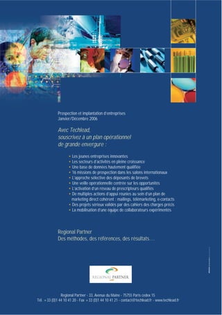 plaquettefin

4/10/05

10:34

Page 1

Prospection et implantation d’entreprises
Janvier/Décembre 2006

Avec Techlead,
souscrivez à un plan opérationnel
de grande envergure :
• Les jeunes entreprises innovantes
• Les secteurs d’activités en pleine croissance
• Une base de données hautement qualifiée
• 16 missions de prospection dans les salons internationaux
• L’approche sélective des déposants de brevets
• Une veille opérationnelle centrée sur les opportunités
• L’activation d’un réseau de prescripteurs qualifiés
• De multiples actions d’appui réunies au sein d’un plan de
marketing direct cohérent : mailings, télémarketing, e-contacts
• Des projets sérieux validés par des cahiers des charges précis
• La mobilisation d’une équipe de collaborateurs expérimentés

Regional Partner
Des méthodes, des références, des résultats…

Regional Partner - 33, Avenue du Maine - 75755 Paris cedex 15
Tél. +33 (0)1 44 10 41 20 - Fax +33 (0)1 44 10 41 21 - contact@techlead.fr - www.techlead.fr

 