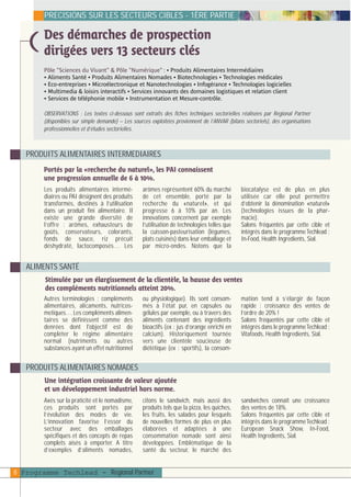 plaquettefin

4/10/05

10:34

Page 9

PRECISIONS SUR LES SECTEURS CIBLES - 1ÈRE PARTIE

Des démarches de prospection
dirigées vers 13 secteurs clés

)

Pôle "Sciences du Vivant" & Pôle "Numérique" : • Produits Alimentaires Intermédiaires
• Aliments Santé • Produits Alimentaires Nomades • Biotechnologies • Technologies médicales
• Eco-entreprises • Microélectronique et Nanotechnologies • Infogérance • Technologies logicielles
• Multimedia & loisirs interactifs • Services innovants des domaines logistiques et relation client
• Services de téléphonie mobile • Instrumentation et Mesure-contrôle.

OBSERVATIONS : Les textes ci-dessous sont extraits des fiches techniques sectorielles réalisées par Regional Partner
(disponibles sur simple demande) – Les sources exploitées proviennent de l’ANVAR (bilans sectoriels), des organisations
professionnelles et d’études sectorielles.

PRODUITS ALIMENTAIRES INTERMEDIAIRES
Portés par la «recherche du naturel», les PAI connaissent
une progression annuelle de 6 à 10%.
Les produits alimentaires intermédiaires ou PAI désignent des produits
transformés, destinés à l’utilisation
dans un produit fini alimentaire. Il
existe une grande diversité de
l’offre : arômes, exhausteurs de
goûts, conservateurs, colorants,
fonds de sauce, riz précuit
déshydraté, lactocomposés… Les

arômes représentent 60% du marché
de cet ensemble, porté par la
recherche du «naturel», et qui
progresse 6 à 10% par an. Les
innovations concernent par exemple
l’utilisation de technologies telles que
la cuisson-pasteurisation (légumes,
plats cuisinés) dans leur emballage et
par micro-ondes. Notons que la

biocatalyse est de plus en plus
utilisée car elle peut permettre
d’obtenir la dénomination «naturel»
(technologies issues de la pharmacie).
Salons fréquentés par cette cible et
intégrés dans le programme Techlead :
In-Food, Health Ingredients, Sial.

ALIMENTS SANTÉ
Stimulée par un élargissement de la clientèle, la hausse des ventes
des compléments nutritionnels atteint 20%.
Autres terminologies : compléments
alimentaires, alicaments, nutricosmetiques… Les compléments alimentaires se définissent comme des
denrées dont l'objectif est de
compléter le régime alimentaire
normal (nutriments ou autres
substances ayant un effet nutritionnel

ou physiologique). Ils sont consommés à l’état pur, en capsules ou
gélules par exemple, ou à travers des
aliments contenant des ingrédients
bioactifs (ex : jus d’orange enrichi en
calcium). Historiquement tournée
vers une clientèle soucieuse de
diététique (ex : sportifs), la consom-

mation tend à s’élargir de façon
rapide : croissance des ventes de
l’ordre de 20% !
Salons fréquentés par cette cible et
intégrés dans le programme Techlead :
Vitafoods, Health Ingredients, Sial.

PRODUITS ALIMENTAIRES NOMADES
Une intégration croissante de valeur ajoutée
et un développement industriel hors norme.
Axés sur la praticité et le nomadisme,
ces produits sont portés par
l’évolution des modes de vie.
L’innovation favorise l’essor du
secteur avec des emballages
spécifiques et des concepts de repas
complets aisés à emporter. A titre
d’exemples d’aliments nomades,

citons le sandwich, mais aussi des
produits tels que la pizza, les quiches,
les fruits, les salades pour lesquels
de nouvelles formes de plus en plus
élaborées et adaptées à une
consommation nomade sont ainsi
développées. Emblématique de la
santé du secteur, le marché des

8 Programme Techlead - Regional Partner

sandwiches connaît une croissance
des ventes de 18%.
Salons fréquentés par cette cible et
intégrés dans le programme Techlead :
European Snack Show, In-Food,
Health Ingredients, Sial.

 