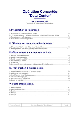 Opération Concertée
˝Data Center˝
--------------------Mai à Décembre 2008
Date limite de souscription : 30 avril 2008

I. Présentation de l’opération
A. L’envolée du secteur des data center. ……………………………………………………….…P.3
B. ˝OC Data Center 1˝ : Saisir l’opportunité d’un positionnement rapide. …………….…P.3
C. Principes méthodologiques. …………………………………………………………………….…P.3
D. Caractéristiques de l’opération. ……………………………………………………………….….P.3

II. Eléments sur les projets d’implantation.
A. L’opportunité d’un marché porteur à court terme. …………………………………………P.4
B. Enseignement résultant des implantations récentes. …………………………………….P.4

III. Observations sur le contexte sectoriel
A. Risque local et site miroir. …………………………………………………………………………P.5
B. Attractivité territoriale. ………………………………………………………………….………..…P.5
C. Préférences immobilières. …………………………………………………………………………P.5
D. Vision de long terme. …………………………………………………………………………..……P.5
E. L’énergie. …………………………………………………………………………….…………….……P.5
F. Un parallèle entre les secteurs « Logistique & Data Center ». …….……………………P.5

IV. Plan d’action & méthodologie.
A. Constitution d’un fichier « Cœur de cible ». ……………………….………………….………P.6
B. Approche des décideurs. ……………………………………………………………………………P.6
C. Qualification et suivi des contacts. ………………………………………………………………P.6
D. Traitement des projets. ………………………………………………………………………………P.6
E. Actions d’appui marketing. …………………………………………………………………………P.6
F. Etude de marché. ………………………………………………………………………………………P.6

V. Cadre organisationel.
A. Profil mission. …………………………………………………………………………….……….……P.7
B. Résultats attendus. …………………………………………………………………………… ..……P.7
C. Durée. …………………………………………………………………………….…………………….…P.7
D. Equipe. …………………………………………………………………………….………………...……P.7
F. Budget. …………………………………………………………………………….………………...……P.7

Regional Partner®

Opération Concertée ˝DATA CENTER˝

Page 2

 