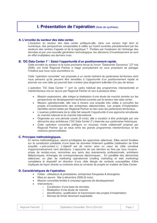 I. Présentation de l’opération (Note de synthèse).
A. L’envolée du secteur des data center.
L’évolution du secteur des data center préfigure-elle, dans une version high tech et
numérique, des perspectives comparables à celles qui furent ouvertes précédemment par les
secteurs des centres d’appels et de la logistique ? Portées par l’explosion de l’échange des
données et par une nouvelle génération technologique, les décisions d’investissement se sont
en effet multipliées ces derniers mois.

B. ˝OC Data Center 1˝ : Saisir l’opportunité d’un positionnement rapide.
Cette envolée du secteur et la toute prochaine tenue du forum ˝Datacenter Dynamics˝ (27 mai
2008), ont incité Regional Partner a réagir promptement en vous proposant de partager
l’intiative que nous vous soumettons ici.
Cette ˝opération concertée˝ est proposée à un cercle restreint de partenaires territoriaux dont
nous pensons qu’ils peuvent être sensibles à l’opportunité d’un positionnement rapide et
pionnier sur une cible qui pourrait bien s’avérer plus largement sollicitée d’ici peu de temps.
L’opération ˝OC Data Center 1˝ sort du cadre habituel des programmes intersectoriels et
interterritoriaux mis en œuvre par Regional Partner et ceci à plusieurs titres :






Mission exploratoire, elle intègre la réalisation d’une étude de marché centrée sur les
perspectives de développement territorial ouvertes par le secteur des data center.
Mission opérationnelle, elle vise à travers une enquête très ciblée à connaître les
projets d’investissements des entreprises sélectionnées. Les projets d’implantation
identifiés seront traités par Regional Partner en lien avec les partenaires territoriaux.
L’examen préliminaire de la cible fait ressortir l’opportunité d’une approche simultanée
du marché national et du marché international.
Organisée sur une période courte (8 mois), elle a vocation à être prolongée par une
démarche plus ambitieuse (˝OC Data Center 2˝) réservée aux partenaires historiques.
Cette opération concertée préfigure un nouveau mode collaboratif proposé par
Regional Partner qui se situe entre les grands programmes interterritoriaux et les
missions personnalisées.

C. Principes méthodologiques.
En terme méthodologique, seront privilégiées les approches sélectives. Elles seront fondées
sur la constitution préalable d’une base de données fortement qualifiée (réalisation de fiche
enquête « pré-contact »). L’objectif est de cerner ainsi un cœur de cible constitué
d’approximativement cent décideurs. L’approche de ces derniers se fera par tous moyens :
prises de rendez-vous, rencontres aux seins des évènements professionnels, entretiens
téléphoniques, échanges de correspondances électroniques… En parallèle des démarches
sélectives, un plan de marketing opérationnel (mailing marketing et web marketing)
completera le dispositif en direction d’une cible élargie de contacts susceptibles d’être
impliqués de façon directe ou indirecte dans la conduite de projets en matière de Data Center.

D. Caractéristiques de l’opération.





Cibles : utilisateurs & prestataires, entreprises françaises & étrangères.
Mise en œuvre : Mai à décembre 2008 (8 mois)
Mission concertée limitée à cinq/sept agences de développement.
Interventions :
o Constitution d’une base de données.
o Réalisation d’une étude de marché.
o Identification, qualification et transmission des projets d’implantation.
o Remise de fichier librement exploitable.

Regional Partner®

Opération Concertée ˝DATA CENTER˝

Page 3

 