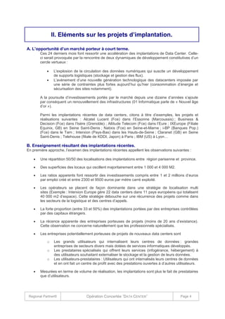 II. Eléments sur les projets d’implantation.
A. L’opportunité d’un marché porteur à court terme.
Ces 24 derniers mois font ressortir une accélération des implantations de Data Center. Celleci serait provoquée par la rencontre de deux dynamiques de développement constitutives d’un
cercle vertueux :



L'explosion de la circulation des données numériques qui suscite un développement
de supports logistiques (stockage et gestion des flux).
L’avènement d’une nouvelle génération technologique des datacenters imposée par
une série de contraintes plus fortes aujourd’hui qu’hier (consommation d’énergie et
sécurisation des sites notamment).

A la poursuite d’investissements portés par le marché depuis une dizaine d’années s’ajoute
par conséquent un renouvellement des infrastructures (01 Informatique parle de « Nouvel âge
d’or »).
Parmi les implantations récentes de data centers, citons à titre d’exemples, les projets et
réalisations suivantes : Alcatel Lucent (Fce) dans l’Essonne (Marcoussis) ; Business &
Decision (Fce) dans l’Isère (Grenoble) ; Altitude Telecom (Fce) dans l’Eure ; IXEurope (Filiale
Equinix, GB) en Seine Saint-Denis ; Natixis (Fce) en Seine-et-Marne ; i-BP (Banques Pop.)
(Fce) dans le Tarn ; Interxion (Pays-Bas) dans les Hauts-de-Seine ; Claranet (GB) en Seine
Saint-Denis ; Telehouse (filiale de KDDI, Japon) à Paris ; IBM (US) à Lyon…

B. Enseignement résultant des implantations récentes.
En première approche, l’examen des implantations récentes appellent les observations suivantes :


Une répartition 50/50 des localisations des implantations entre région parisenne et province.



Des superficies des locaux qui oscillent majoritairement entre 1 000 et 4 000 M2.



Les ratios apparents font ressortir des investissements compris entre 1 et 2 millions d’euros
par emploi créé et entre 2300 et 9500 euros par mètre carré exploité.



Les opérateurs se placent de façon dominante dans une stratégie de localisation multi
sites (Exemple : Interxion Europe gère 22 data centers dans 11 pays européens qui totalisent
40 000 m2 d’espace). Cette stratégie débouche sur une récurrence des projets comme dans
les secteurs de la logistique et des centres d’appels.



La forte proportion (entre 33 et 50%) des implantations portées par des entreprises contrôlées
par des capitaux étrangers.



La récence apparente des entreprises porteuses de projets (moins de 20 ans d’existance).
Cette observation ne concerne naturellement que les professionnels spécialisés.



Les entreprises potentiellement porteuses de projets de nouveaux data centers sont
o
o
o



Les grands utilisateurs qui internalisent leurs centres de données : grandes
entreprises de secteurs divers mais dotées de services informatiques développés.
Les prestataires spécialisés qui offrent leurs services (infogérance, hébergement) à
des utilisateurs souhaitant externaliser le stockage et la gestion de leurs données.
Les utilisateurs-prestataires : Utilisateurs qui ont internalisés leurs centres de données
et en ont fait un centre de profit avec des prestations ouvertes à d’autres utilisateurs.

Mesurées en terme de volume de réalisation, les implantations sont plus le fait de prestataires
que d’utilisateurs.

Regional Partner®

Opération Concertée ˝DATA CENTER˝

Page 4

 