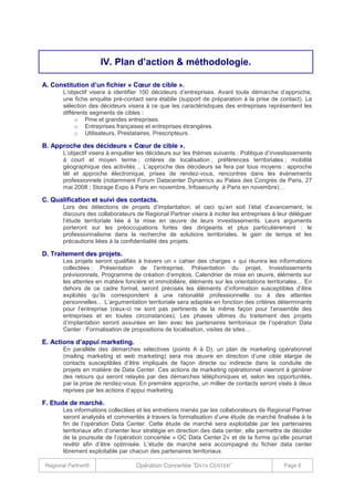 IV. Plan d’action & méthodologie.
A. Constitution d’un fichier « Cœur de cible ».
L’objectif visera à identifier 100 décideurs d’entreprises. Avant toute démarche d’approche,
une fiche enquête pré-contact sera établie (support de préparation à la prise de contact). La
sélection des décideurs visera à ce que les caractéristiques des entreprises représentent les
différents segments de cibles :
o Pme et grandes entreprises.
o Entreprises françaises et entreprises étrangères.
o Utilisateurs, Prestataires, Prescripteurs.

B. Approche des décideurs « Cœur de cible ».
L’objectif visera à enquêter les décideurs sur les thèmes suivants : Politique d’investissements
à court et moyen terme ; critères de localisation ; préférences territoriales ; mobilité
géographique des activités… L’approche des décideurs se fera par tous moyens : approche
tél et approche électronique, prises de rendez-vous, rencontres dans les évènements
professionnels (notamment Forum Datacenter Dynamics au Palais des Congrès de Paris, 27
mai 2008 ; Storage Expo à Paris en novembre, Infosecurity à Paris en novembre)…

C. Qualification et suivi des contacts.
Lors des détections de projets d’implantation, et ceci qu’en soit l’état d’avancement, le
discours des collaborateurs de Regional Partner visera à inciter les entreprises à leur déléguer
l’étude territoriale liée à la mise en œuvre de leurs investissements. Leurs arguments
porteront sur les préoccupations fortes des dirigeants et plus particulièrement : le
professionnalisme dans la recherche de solutions territoriales, le gain de temps et les
précautions liées à la confidentialité des projets.

D. Traitement des projets.
Les projets seront qualifiés à travers un « cahier des charges » qui réunira les informations
collectées : Présentation de l’entreprise, Présentation du projet, Investissements
prévisionnels, Programme de création d’emplois, Calendrier de mise en œuvre, éléments sur
les attentes en matière foncière et immobilière, éléments sur les orientations territoriales… En
dehors de ce cadre formel, seront précisés les éléments d’information susceptibles d’être
exploités qu’ils correspondent à une rationalité professionnelle ou à des attentes
personnelles… L’argumentation territoriale sera adaptée en fonction des critères déterminants
pour l’entreprise (ceux-ci ne sont pas pertinents de la même façon pour l’ensemble des
entreprises et en toutes circonstances). Les phases ultimes du traitement des projets
d’implantation seront assurées en lien avec les partenaires territoriaux de l’opération Data
Center : Formalisation de propositions de localisation, visites de sites…

E. Actions d’appui marketing.
En parallèle des démarches sélectives (points A à D), un plan de marketing opérationnel
(mailing marketing et web marketing) sera mis œuvre en direction d’une cible élargie de
contacts susceptibles d’être impliqués de façon directe ou indirecte dans la conduite de
projets en matière de Data Center. Ces actions de marketing opérationnel viseront à générer
des retours qui seront relayés par des démarches téléphoniques et, selon les opportunités,
par la prise de rendez-vous. En première approche, un millier de contacts seront visés à deux
reprises par les actions d’appui marketing.

F. Etude de marché.
Les informations collectées et les entretiens menés par les collaborateurs de Regional Partner
seront analysés et commentés à travers la formalisation d’une étude de marché finalisée à la
fin de l’opération Data Center. Cette étude de marché sera exploitable par les partenaires
territoriaux afin d’orienter leur stratégie en direction des data center, elle permettra de décider
de la poursuite de l’opération concertée « OC Data Center 2» et de la forme qu’elle pourrait
revêtir afin d’être optimisée. L’étude de marché sera accompagné du fichier data center
librement exploitable par chacun des partenaires territoriaux.
Regional Partner®

Opération Concertée ˝DATA CENTER˝

Page 6

 