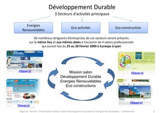 Développement Durable
3 Secteurs d’activités principaux
Energies
Renouvelables

Eco-activités

Eco-construction

De nombreux dirigeants d’entreprises de ces secteurs seront présents
sur le même lieu et aux mêmes dates à l’occasion de 4 salons professionnels
qui auront lieu du 25 au 28 Février 2009 à Eurexpo à Lyon

Cliquez ici

Cliquez ici

Mission salon
Développement Durable
Energies Renouvelables
Eco constructions

Cliquez ici

Cliquez ici

Regional Partner - Présentation Mission Salon Développement Durable et Energies Renouvelables - Confidentiel

2

 