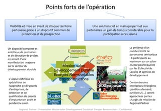 Points forts de l’opération
Visibilité et mise en avant de chaque territoire
partenaire grâce à un dispositif commun de
promotion et de prospection

Un dispositif complexe et
ambitieux de promotion
et de détection de projets
en amont d’une
manifestation majeure
sur le secteur du
développement durable
L’ appui technique de
spécialistes de
l’approche de dirigeants
d’entreprises, de
détection et de
qualification de projets
d’implantation avant et
pendant le salon

Une solution clef en main qui permet aux
partenaires un gain de temps considérable pour la
participation à ces salons

Mission salon
Développement Durable
Energies Renouvelables
Eco constructions

La présence d’un
nombre limité de
partenaires territoriaux
: 8 participants au
maximum sur un salon
encore peu fréquenté
par les Collectivités
Locales et agences de
développement
De nombreuses
entreprises étrangères
(pavillon allemand,
pavillon US …) seront
approchées par les
chargés de mission de
Regional Partner

Regional Partner - Présentation Mission salon Développement Durable et Energies Renouvelables - Confidentiel

4

 