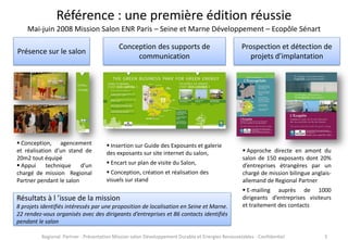 Référence : une première édition réussie
Mai-juin 2008 Mission Salon ENR Paris – Seine et Marne Développement – Ecopôle Sénart
Présence sur le salon

 Conception, agencement
et réalisation d’un stand de
20m2 tout équipé
 Appui
technique
d’un
chargé de mission Regional
Partner pendant le salon

Conception des supports de
communication

 Insertion sur Guide des Exposants et galerie
des exposants sur site internet du salon,
 Encart sur plan de visite du Salon,
 Conception, création et réalisation des
visuels sur stand

Résultats à l ’issue de la mission
8 projets identifiés intéressés par une proposition de localisation en Seine et Marne.
22 rendez-vous organisés avec des dirigeants d’entreprises et 86 contacts identifiés
pendant le salon

Prospection et détection de
projets d’implantation

 Approche directe en amont du
salon de 150 exposants dont 20%
d’entreprises étrangères par un
chargé de mission bilingue anglaisallemand de Regional Partner
 E-mailing auprès de 1000
dirigeants d’entreprises visiteurs
et traitement des contacts

Regional Partner - Présentation Mission salon Développement Durable et Energies Renouvelables - Confidentiel

5

 