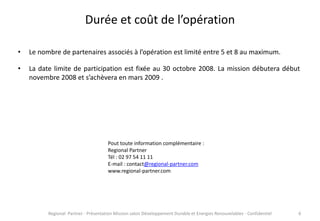 Durée et coût de l’opération
•

Le nombre de partenaires associés à l’opération est limité entre 5 et 8 au maximum.

•

La date limite de participation est fixée au 30 octobre 2008. La mission débutera début
novembre 2008 et s’achèvera en mars 2009 .

Pout toute information complémentaire :
Regional Partner
Tél : 02 97 54 11 11
E-mail : contact@regional-partner.com
www.regional-partner.com

Regional Partner - Présentation Mission salon Développement Durable et Energies Renouvelables - Confidentiel

6

 