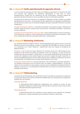 15. Le dispositif Veille opérationnelle & approche directe.
La mise en place de procédures de veille relève de l’intelligence économique, les démarches de veille
sont continues (par opposition aux démarches séquentielles) et sont mises en œuvre
quotidiennement. Compte tenu de l’importance des flux d’informations, l’efficacité suppose des
approches sélectives tant dans les sources surveillées que dans les informations exploitées.
Les démarches de veille sont centrées sur le repérage et l’exploitation d’indices révélant un probable
développement à court terme : les informations les plus significatives sont exploitées immédiatement
par des prises de contact avec les entreprises (dirigeant principal, responsable fonctionnel ou proche
collaborateur).
Principales informations exploitées : Innovations de procédés ou innovations d’usage ; attributions de
marchés ; dépôts de brevets ; lauréats de prix et de concours ; informations financières ; recrutement
de cadres dirigeants...
Principales sources d’informations mises sous veille : Presse professionnelle et presse économique ;
Communiqués des entreprises ; Salons professionnels (notamment présentations innovations) ; Oséo
Anvar ; Bopi (bulletin officiel de la propriété intellectuelle - hebdomadaire)…

16. Le dispositif Marketing relationnel.
Par marketing relationnel, Regional Partner™ entend l’exploitation des contacts noués au cours des
différentes missions menées depuis sa création en 1994 (Base RP 1994-2008). Ces missions ont abouti
à la constitution d’un « fonds relationnel » régulièrement activé par l’équipe de prospection de
Regional Partner™.
Entreprises. Le fer de lance du fonds relationnel est constitué de plus de 4 500 entreprises pour
lesquelles ont été menées des études de localisation. Parmi ces entreprises, un cœur de cible est
constitué par celles qui procèdent « régulièrement » à de nouvelles implantations (les entreprises des
secteurs de la logistique et des centres d’appels sont souvent à l’origine de projets récurrents). Un
suivi actif est également opéré en direction des entreprises qui ont différé des projets pour des raisons
circonstancielles ; il est fréquent que ces projets soient réactivés à court terme.
Prescripteurs & relais d’influence. Conseils d’entreprises, clubs d’entreprises, journalistes spécialisés…
Les échanges d’informations entre ces derniers dans une optique « gagnant-gagnant » et dans des
cadres non concurrentiels sont des pratiques courantes que les collaborateurs de Regional Partner™
adoptent au cas par cas. Les manifestations professionnelles sont souvent le contexte naturel de ces
échanges d’informations.

17. Le dispositif Télémarketing.
Les démarches de télémarketing sont omniprésentes dans l’ensemble des techniques de prospection
et de suivi de contacts, deux formes de démarches téléphoniques sont pratiquées dans le programme
Actidel© selon les contextes :
Télémarketing offensif.
Le télémarketing offensif (démarches téléphoniques sans condition de retours du type
mailings/e-mailings) est mobilisé de façon sélective dans le cadre des missions salons et de la
veille opérationnelle & approche directe.
Télémarketing réactif.
Le télémarketing réactif vise à exploiter les retours générés par les opérations de marketing
opérationnel : mailing marketing et web marketing (e-mailing et e-sponsoring).

Regional Partner™

Page 11

Programme Actidel© 2009 / 2010

 