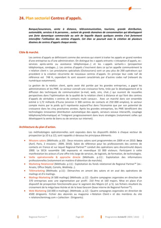 24. Plan sectoriel Centres d’appels.
Banque/assurances, vente à distance, télécommunication, tourisme, grande distribution,
automobile, services à la personne… autant de grands domaines de consommation qui développent
une forte dynamique commerciale au sein de laquelle depuis quelques années s’est fortement
intensifiée l’utilisation des centres d’appels. Cet élan se poursuit avec la création de plusieurs
dizaines de centres d’appels chaque année.

Cible & marché.
Les centres d’appels se définissent comme des services qui visent à traiter les appels en grand nombre
d'une entreprise ou d’une administration. On distingue les « appels entrants » (réception d’appels, ex :
services après-vente ou assistance téléphonique…) et les « appels sortants » (prospection
téléphonique, sondages…). Les centres d’appels s’inscrivent dans ce qu’on appelle communément la
« relation client ». Les prestataires spécialisés (Outsourcers) sont un peu plus de 200 opérateurs qui
procèdent à la création récurrente de nouveaux centres d’appels. En principe leur code naf de
référence est 748 H, cependant ils sont souvent caractérisés par d’autres codes naf (relevant du
numérique notamment).
La gestion de la relation client, après avoir été portée par les grandes entreprises, a gagné les
administrations et les PME. Le secteur connaît une croissance forte, tirée par le développement et la
diffusion des techniques de communication (e-mail, web, sms, chat…) qui ouvrent de nouvelles
perspectives dans l’optimisation de la qualité de la relation client à distance et qui font des centres
d’appels de véritables « centres de contacts multi canaux». Avec un marché dans son ensemble
estimé à 1,72 milliards d’Euros (environ 3 300 centres de contacts et 250 000 emplois), le secteur
compte moins par le poids qu’il représente aujourd’hui dans l’économie que par son potentiel de
croissance dans les cinq prochaines années. Après les grandes entreprises, les PME bénéficient des
technologies innovantes (distribution automatique des appels, serveurs vocaux interactifs, couplage
téléphonie/informatique) et l’intègrent progressivement dans leurs stratégies (notamment celles qui
développent la vente de biens ou de services sur internet).

Architecture du plan d’action.
Les méthodologies opérationnelles sont exposées dans les dispositifs dédiés à chaque vecteur de
prospection (p.10 à p.12), sont rappelés ci-dessous les principaux éléments.
•

•
•
•
•

•

Missions salons (Méthodo. p.10) : Deux missions salons sont programmées en 2009 et en 2010. Seca
(Avril, Paris, 2 missions : 2009, 2010). Salon de référence pour les professionnels des centres de
contacts en France et sur lequel Regional Partner™ conduit des opérations sans discontinuité depuis
2000. Le SECA rassemble 180 exposants et revendique 10 000 visiteurs. Participent à cette
manifestation les acteurs d’une offre très large de services, de logiciels, de formation, de technologies.
Veille opérationnelle & approche directe (Méthodo. p.11) : Exploitation des informations
professionnelles (notamment en matière d’obtention de marchés).
Marketing Relationnel (Méthodo. p.11) : Exploitation du fonds relationnel de Regional Partner™ (ex :
Arvato, Office Dépôt, Coriolis, Webhelp…).
Télémarketing (Méthodo. p.11) : Démarches en amont des salons et en aval des opérations de
mailings et d’e-mailings.
Mailings Marketing (4 500 mailings) (Méthodo. p.12) : Quatre campagnes organisées en direction de
370 entreprises avec une segmentation par profil : 210 Pme et 160 majors. Mise en place d’un
dispositif de prospection fonctionnelle pour le segment des Majors (cf. p 5). Les fichiers résultent du
croisement de la méga base Astrée et de la base Gescom (base interne de Regional Partner™).
Web Marketing (18 000 e-mailings). (Méthodo. p.12) : Quatre campagnes organisées en direction de
4500 dirigeants. Fichier des abonnés au magazine « Relation Client » et des membres du site
« relationclientmag.com » (sélection : Dirigeants).

Regional Partner™

Page 17

Programme Actidel© 2009 / 2010

 