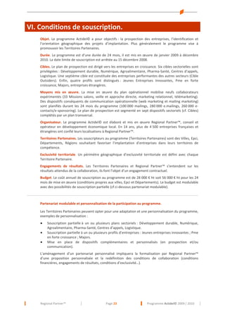VI. Conditions de souscription.
Objet. Le programme Actidel© a pour objectifs : la prospection des entreprises, l’identification et
l’orientation géographique des projets d’implantation. Plus généralement le programme vise à
promouvoir les Territoires Partenaires.
Durée. Le programme est d’une durée de 24 mois, il est mis en œuvre de janvier 2009 à décembre
2010. La date limite de souscription est arrêtée au 15 décembre 2008.
Cibles. Le plan de prospection est dirigé vers les entreprises en croissance. Six cibles sectorielles sont
privilégiées : Développement durable, Numérique, Agroalimentaire, Pharma-Santé, Centres d’appels,
Logistique. Une septième cible est constituée des entreprises performantes des autres secteurs (Cible
Outsiders). Enfin, quatre profils sont distingués : Jeunes Entreprises Innovantes, Pme en forte
croissance, Majors, entreprises étrangères.
Moyens mis en œuvre. La mise en œuvre du plan opérationnel mobilise neufs collaborateurs
expérimentés (33 Missions salons, veille et approche directe, marketing relationnel, télémarketing).
Des dispositifs conséquents de communication opérationnelle (web marketing et mailing marketing)
sont planifiés durant les 24 mois du programme (100 000 mailings, 280 000 e.mailings, 260 000 econtacts/e-sponsoring). Le plan de prospection est segmenté en sept dispositifs sectoriels (cf. Cibles)
complétés par un plan transversal.
Organisateur. Le programme Actidel© est élaboré et mis en œuvre Regional Partner™, conseil et
opérateur en développement économique local. En 14 ans, plus de 4 500 entreprises françaises et
étrangères ont confié leurs localisations à Regional Partner™.
Territoires Partenaires. Les souscripteurs au programme (Territoires Partenaires) sont des Villes, Epci,
Départements, Régions souhaitant favoriser l’implantation d’entreprises dans leurs territoires de
compétence.
Exclusivité territoriale. Un périmètre géographique d’exclusivité territoriale est défini avec chaque
Territoire Partenaire.
Engagements de résultats. Les Territoires Partenaires et Regional Partner™ s’entendent sur les
résultats attendus de la collaboration, ils font l’objet d’un engagement contractuel.
Budget. Le coût annuel de souscription au programme est de 28 000 € ht soit 56 000 € ht pour les 24
mois de mise en œuvre (conditions propres aux villes, Epci et Départements). Le budget est modulable
avec des possibilités de souscription partielle (cf ci-dessous partenariat modulable).
---------------------------------------------------------------------------------------------------------------------------------------------------Partenariat modulable et personnalisation de la participation au programme.
Les Territoires Partenaires peuvent opter pour une adaptation et une personnalisation du programme,
exemples de personnalisation :
•
•
•

Souscription partielle à un ou plusieurs plans sectoriels : Développement durable, Numérique,
Agroalimentaire, Pharma-Santé, Centres d’appels, Logistique.
Souscription partielle à un ou plusieurs profils d’entreprises : Jeunes entreprises innovantes ; Pme
en forte croissance ; Majors.
Mise en place de dispositifs complémentaires et personnalisés (en prospection et/ou
communication).

L’aménagement d’un partenariat personnalisé impliquera la formalisation par Regional Partner™
d’une proposition personnalisée et la redéfinition des conditions de collaboration (conditions
financières, engagements de résultats, conditions d’exclusivité…).

Regional Partner™

Page 23

Programme Actidel© 2009 / 2010

 