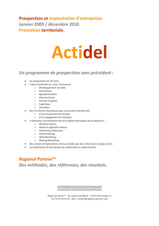 Prospection et implantation d’entreprises
Janvier 2009 / décembre 2010
Promotion territoriale.

Actidel
Un programme de prospection sans précédent :
•
•

•
•

•
•

Un programme de 24 mois.
7 plans sectoriels et 1 plan transversal :
o Développement durable.
o Numérique.
o Agroalimentaire.
o Pharma-Santé.
o Centres d’appels.
o Logistique.
o Outsiders.
Des Territoires Partenaires peu concurrents bénéficiant :
o d’une exclusivité territoriale.
o d’un engagement de résultats.
L’utilisation concomitante des principales techniques de prospection :
o Missions Salons.
o Veille et approche directe.
o Marketing relationnel.
o Télémarketing.
o Web Marketing.
o Mailing Marketing.
Des projets d’implantation sérieux validés par des cahiers des charges précis.
La mobilisation d’une équipe de collaborateurs expérimentés.

Regional Partner™
Des méthodes, des références, des résultats.

www.regional-partner.com
Regional Partner™ - 33, avenue du Maine – 75755 Paris Cedex 15
Tél. 01 44 10 41 20 - Mail : contact@regional-partner.com

 