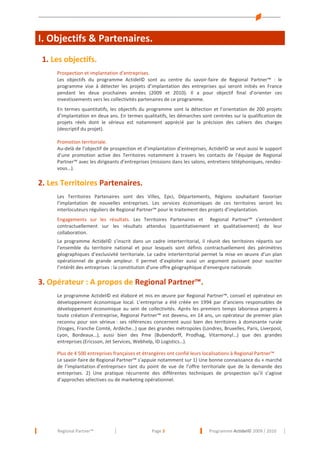 I. Objectifs & Partenaires.
Objectifs & Partenaires.

1. Les objectifs.
Prospection et implantation d’entreprises.
Les objectifs du programme Actidel© sont au centre du savoir-faire de Regional Partner™ : le
programme vise à détecter les projets d’implantation des entreprises qui seront initiés en France
pendant les deux prochaines années (2009 et 2010). Il a pour objectif final d’orienter ces
investissements vers les collectivités partenaires de ce programme.
En termes quantitatifs, les objectifs du programme sont la détection et l’orientation de 200 projets
d’implantation en deux ans. En termes qualitatifs, les démarches sont centrées sur la qualification de
projets réels dont le sérieux est notamment apprécié par la précision des cahiers des charges
(descriptif du projet).
Promotion territoriale.
Au-delà de l’objectif de prospection et d’implantation d’entreprises, Actidel© se veut aussi le support
d’une promotion active des Territoires notamment à travers les contacts de l’équipe de Regional
Partner™ avec les dirigeants d’entreprises (missions dans les salons, entretiens téléphoniques, rendezvous…).

2. Les Territoires Partenaires.
Les Territoires Partenaires sont des Villes, Epci, Départements, Régions souhaitant favoriser
l’implantation de nouvelles entreprises. Les services économiques de ces territoires seront les
interlocuteurs réguliers de Regional Partner™ pour le traitement des projets d’implantation.
Engagements sur les résultats. Les Territoires Partenaires et Regional Partner™ s’entendent
contractuellement sur les résultats attendus (quantitativement et qualitativement) de leur
collaboration.
Le programme Actidel© s’inscrit dans un cadre interterritorial, il réunit des territoires répartis sur
l’ensemble du territoire national et pour lesquels sont définis contractuellement des périmètres
géographiques d’exclusivité territoriale. Le cadre interterritorial permet la mise en œuvre d’un plan
opérationnel de grande ampleur. Il permet d’exploiter aussi un argument puissant pour susciter
l’intérêt des entreprises : la constitution d’une offre géographique d’envergure nationale.

3. Opérateur : A propos de Regional Partner™.
Le programme Actidel© est élaboré et mis en œuvre par Regional Partner™, conseil et opérateur en
développement économique local. L’entreprise a été créée en 1994 par d’anciens responsables de
développement économique au sein de collectivités. Après les premiers temps laborieux propres à
toute création d’entreprise, Regional Partner™ est devenu, en 14 ans, un opérateur de premier plan
reconnu pour son sérieux : ses références concernent aussi bien des territoires à dominante rurale
(Vosges, Franche Comté, Ardèche…) que des grandes métropoles (Londres, Bruxelles, Paris, Liverpool,
Lyon, Bordeaux…), aussi bien des Pme (Bubendorff, Prodhag, Vitarmonyl…) que des grandes
entreprises (Ericsson, Jet Services, Webhelp, ID Logistics…).
Plus de 4 500 entreprises françaises et étrangères ont confié leurs localisations à Regional Partner™
Le savoir-faire de Regional Partner™ s’appuie notamment sur 1) Une bonne connaissance du « marché
de l’implantation d’entreprise» tant du point de vue de l’offre territoriale que de la demande des
entreprises. 2) Une pratique récurrente des différentes techniques de prospection qu’il s’agisse
d’approches sélectives ou de marketing opérationnel.

Regional Partner™

Page 3

Programme Actidel© 2009 / 2010

 