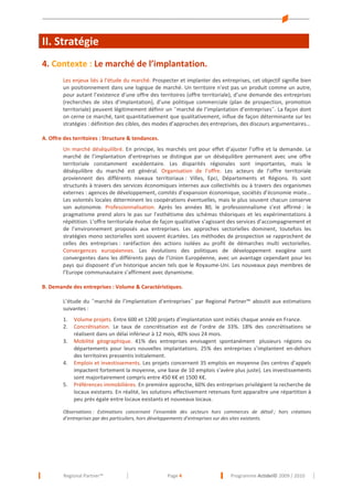 II. Stratégie
4. Contexte : Le marché de l’implantation.
Les enjeux liés à l’étude du marché. Prospecter et implanter des entreprises, cet objectif signifie bien
un positionnement dans une logique de marché. Un territoire n’est pas un produit comme un autre,
pour autant l’existence d’une offre des territoires (offre territoriale), d’une demande des entreprises
(recherches de sites d’implantation), d’une politique commerciale (plan de prospection, promotion
territoriale) peuvent légitimement définir un ˝marché de l’implantation d’entreprises˝. La façon dont
on cerne ce marché, tant quantitativement que qualitativement, influe de façon déterminante sur les
stratégies : définition des cibles, des modes d’approches des entreprises, des discours argumentaires…
A. Offre des territoires : Structure & tendances.
Un marché déséquilibré. En principe, les marchés ont pour effet d’ajuster l’offre et la demande. Le
marché de l’implantation d’entreprises se distingue par un déséquilibre permanent avec une offre
territoriale constamment excédentaire. Les disparités régionales sont importantes, mais le
déséquilibre du marché est général. Organisation de l’offre. Les acteurs de l’offre territoriale
proviennent des différents niveaux territoriaux : Villes, Epci, Départements et Régions. Ils sont
structurés à travers des services économiques internes aux collectivités ou à travers des organismes
externes : agences de développement, comités d’expansion économique, sociétés d’économie mixte...
Les volontés locales déterminent les coopérations éventuelles, mais le plus souvent chacun conserve
son autonomie. Professionnalisation. Après les années 80, le professionnalisme s’est affirmé : le
pragmatisme prend alors le pas sur l’esthétisme des schémas théoriques et les expérimentations à
répétition. L’offre territoriale évolue de façon qualitative s’agissant des services d’accompagnement et
de l’environnement proposés aux entreprises. Les approches sectorielles dominent, toutefois les
stratégies mono sectorielles sont souvent écartées. Les méthodes de prospection se rapprochent de
celles des entreprises : raréfaction des actions isolées au profit de démarches multi vectorielles.
Convergences européennes. Les évolutions des politiques de développement exogène sont
convergentes dans les différents pays de l’Union Européenne, avec un avantage cependant pour les
pays qui disposent d’un historique ancien tels que le Royaume-Uni. Les nouveaux pays membres de
l’Europe communautaire s’affirment avec dynamisme.
B. Demande des entreprises : Volume & Caractéristiques.
L’étude du ˝marché de l’implantation d’entreprises˝ par Regional Partner™ aboutit aux estimations
suivantes :
1.
2.
3.

4.

5.

Volume projets. Entre 600 et 1200 projets d’implantation sont initiés chaque année en France.
Concrétisation. Le taux de concrétisation est de l’ordre de 33%. 18% des concrétisations se
réalisent dans un délai inférieur à 12 mois, 40% sous 24 mois.
Mobilité géographique. 41% des entreprises envisagent spontanément plusieurs régions ou
départements pour leurs nouvelles implantations. 25% des entreprises s’implantent en-dehors
des territoires pressentis initialement.
Emplois et investissements. Les projets concernent 35 emplois en moyenne (les centres d’appels
impactent fortement la moyenne, une base de 10 emplois s’avère plus juste). Les investissements
sont majoritairement compris entre 450 K€ et 1500 K€.
Préférences immobilières. En première approche, 60% des entreprises privilégient la recherche de
locaux existants. En réalité, les solutions effectivement retenues font apparaître une répartition à
peu près égale entre locaux existants et nouveaux locaux.

Observations : Estimations concernant l’ensemble des secteurs hors commerces de détail ; hors créations
d’entreprises par des particuliers, hors développements d’entreprises sur des sites existants.

Regional Partner™

Page 4

Programme Actidel© 2009 / 2010

 
