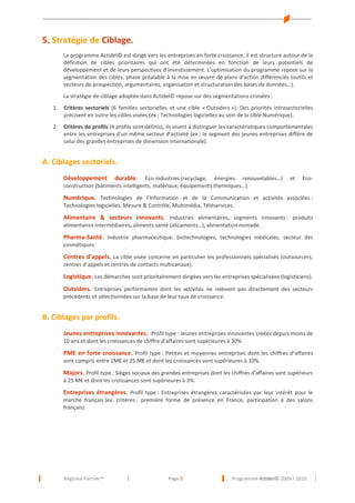 5. Stratégie de Ciblage.
Le programme Actidel© est dirigé vers les entreprises en forte croissance, il est structuré autour de la
définition de cibles prioritaires qui ont été déterminées en fonction de leurs potentiels de
développement et de leurs perspectives d’investissement. L’optimisation du programme repose sur la
segmentation des cibles, phase préalable à la mise en œuvre de plans d’action différenciés (outils et
vecteurs de prospection, argumentaires, organisation et structuration des bases de données…).
La stratégie de ciblage adoptée dans Actidel© repose sur des segmentations croisées :
1.

Critères sectoriels (6 familles sectorielles et une cible « Outsiders »). Des priorités intrasectorielles
précisent en outre les cibles visées (ex : Technologies logicielles au sein de la cible Numérique).

2.

Critères de profils (4 profils sont définis), ils visent à distinguer les caractéristiques comportementales
entre les entreprises d’un même secteur d’activité (ex : le segment des jeunes entreprises diffère de
celui des grandes entreprises de dimension internationale).

A. Ciblages sectoriels.
Développement

durable. Eco-industries (recyclage, énergies renouvelables…)
construction (bâtiments intelligents, matériaux, équipements thermiques…).

et

Eco-

Numérique. Technologies de l’Information et de la Communication et activités associées :
Technologies logicielles, Mesure & Contrôle, Multimédia, Téléservices.

Alimentaire & secteurs innovants. Industries alimentaires, segments innovants : produits
alimentaires intermédiaires, aliments santé (alicaments…), alimentation nomade.

Pharma-Santé. Industrie pharmaceutique, biotechnologies, technologies médicales, secteur des
cosmétiques.

Centres d’appels. La cible visée concerne en particulier les professionnels spécialisés (outsourcers,
centres d’appels et centres de contacts multicanaux).

Logistique. Les démarches sont prioritairement dirigées vers les entreprises spécialisées (logisticiens).
Outsiders. Entreprises performantes dont les activités ne relèvent pas directement des secteurs
précédents et sélectionnées sur la base de leur taux de croissance.

B. Ciblages par profils.
Jeunes entreprises innovantes. Profil type : Jeunes entreprises innovantes créées depuis moins de
10 ans et dont les croissances de chiffre d’affaires sont supérieures à 30%.

PME en forte croissance. Profil type : Petites et moyennes entreprises dont les chiffres d’affaires
sont compris entre 1M€ et 25 M€ et dont les croissances sont supérieures à 10%.
Majors. Profil type : Sièges sociaux des grandes entreprises dont les chiffres d’affaires sont supérieurs
à 25 M€ et dont les croissances sont supérieures à 3%.

Entreprises étrangères. Profil type : Entreprises étrangères caractérisées par leur intérêt pour le
marché français (ex. critères : première forme de présence en France, participation à des salons
français).

Regional Partner™

Page 5

Programme Actidel© 2009 / 2010

 