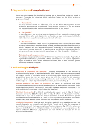 8. Segmentation du Plan opérationnel.
Opter pour une stratégie pluri sectorielle n’implique pas un dispositif de prospection unique et
commun à l’ensemble des entreprises ciblées. Huit plans d’actions ont été définis au sein du
programme Actidel© :
• Plans sectoriels.
Six plans sectoriels adaptés aux différentes cibles ont été définis : Développement durable,
Numérique, Agroalimentaire, Pharma-Santé, Centres d’appels, Logistique. Au sein des secteurs,
une approche intrasectorielle vise prioritairement les segments les plus porteurs.
• Plan "Outsiders".
Le plan « Outsiders » vise les entreprises en croissance ne relevant pas directement des six plans
sectoriels définis, elles sont sélectionnées en fonction de leurs performances individuelles
indépendamment des performances de leurs secteurs de référence.
• Plan transversal.
Le plan transversal s’appuie sur des vecteurs de prospection (salons, supports web) qui n’ont pas
de spécificités sectorielles marquées. En effet certaines problématiques sont communes à tous les
secteurs d’activités (ex : Simi, Salon de l’immobilier d’entreprises) ou sont largement partagées
(sous-traitance, mesure & contrôle). Le plan transversal par définition concerne aussi bien les
entreprises visées dans les plans sectoriels que celles qui sont visées dans le plan « Outsiders ».
Distinction des profils comportementaux.
Pour approcher au plus près les logiques de décisions et la pertinence des modes d’approches, la
segmentation sectorielle du programme Actidel© est croisée avec une seconde segmentation
définie en terme de profils : Jeunes entreprises innovantes, PME en forte croissance, grandes
entreprises, entreprises étrangères.

9. Méthodologies tactiques.
Planification & Coordination des démarches. L’utilisation concomitante de sept vecteurs de
prospection implique la mise en œuvre d’un ensemble dense d’actions opérationnelles. L’optimisation
des moyens humains et techniques repose sur une programmation précise des actions (phases
préparatoires, phases de mises en œuvre, phases de suivi). Les « démarches de prospection
continues » (veille opérationnelle, marketing relationnel…) sont intensifiées entre les périodes
mobilisées par les « actions séquentielles » (missions salons, opérations mailings…).
Intensité différenciée des efforts de prospection. Les efforts de prospection sont portés
prioritairement en direction des entreprises dont les potentiels de développement sont validés par des
indices clairement identifiés (performances financières, innovation, dynamisme commercial...). Ces
critères définissent les priorités et évitent la dispersion des efforts.
Répétitivité des démarches. Si les délais de concrétisation des projets à partir du début de l’étude de
localisation sont connus (12 à 24 mois), les dates de début de réflexion et d’études sont en revanche
imprévisibles. Il n’y a pas de saisonnalité marquée concernant les études de localisation qui sont
susceptibles d’émerger à tout moment de l’année. Le souci de parvenir le plus en amont possible de la
phase active d’étude se traduit par des approches pluri annuelles des mêmes entreprises.
Prospection fonctionnelle. Dans une petite entreprise, la gestion par le dirigeant principal d’une
nouvelle localisation est presque la règle. La difficulté s’accroît avec la taille des entreprises : la
prospection fonctionnelle vise à approcher plusieurs fonctions dirigeantes (Dg, Daf, Drh…) qui peuvent
intervenir (individuellement ou collégialement) dans la localisation de nouveaux projets avec des
options territoriales différentes. L’argumentation est alors infléchie par les sujets clés liés aux
fonctions de l’interlocuteur.

Regional Partner™

Page 7

Programme Actidel© 2009 / 2010

 