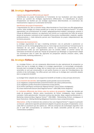 10. Stratégie Argumentaire.
Logiques argumentaires différenciées par objectif.
L’identification de projets d’implantation et l’orientation de leur localisation sont deux objectifs
distincts qui suscitent des stratégies argumentaires différenciées : 1) L’identification de projets
d’implantation est facilitée par une stratégie argumentaire déterritorialisée. 2) L’orientation des
investissements s’appuie sur la valorisation territoriale.
Identification des projets d’implantation.
L’argumentation est, dans un premier temps, déterritorialisée et s’inscrit dans une offre géographique
ouverte. Cette stratégie est rendue possible par le statut de conseil de Regional Partner™. Ce mode
argumentaire vise prioritairement les projets «géographiquement mobiles» (entreprises ouvertes à
l’étude de différentes solutions). Les arguments sont centrés sur la valorisation de l’offre de services
(étude de localisation multisites) et des modalités d’intervention (confidentialité, simplicité, rapidité,
professionnalisme…). Cette démarche permet ainsi l’identification de projets indépendamment des
territoires pressentis.
Orientation des investissements.
La stratégie argumentaire de type « marketing territorial » vise en particulier à positionner un
territoire au sein du champ géographique plus ou moins large qui est pressenti par l’entreprise pour la
réalisation de son projet. L’argumentation valorise les caractéristiques territoriales et plus
particulièrement celles qui sont significatives pour les activités ciblées. Le premier vecteur de
valorisation territoriale est porté par l’équipe de prospection qui développe un argumentaire adapté
aux circonstances dans le cadre des approches de prospection sélective (missions salons, veille
opérationnelle, marketing relationnel…).

11. Stratégie Fichiers.
La « stratégie fichiers » est une composante déterminante du plan opérationnel de prospection au
même titre que la stratégie de ciblage et la stratégie argumentaire. La terminologie conceptuelle,
formulée dans la stratégie de ciblage, doit se traduire dans une démarche opérationnelle. Les limites
sectorielles ne sont pas consensuelles et sont parfois illusoires en raison de l’interdépendance des
activités et des technologies. Ces effets pervers sont évités par la stratégie pluri sectorielle adoptée
dans ce programme Actidel©.
La stratégie fichier adoptée dans le programme Actidel© est fondée sur deux principes dominants:
A. Le croisement des données. Sont exploitées quatre grandes sources de données :
1) Les mégabases comportementales (notamment fichiers des salons professionnels),
2) Les mégabases juiridico-financières (notamment la base Astrée),
3) Les fichiers spécifiques constitués par Regional Partner™ (micro fichiers stratégiques),
4) La base relationnelle Gescom (base Regional Partner™ 1994-2008, fichier dirigeants).
B. L’utilisation différenciée des fichiers selon les vecteurs de prospection. Origine des données par
mode de prospection : Mission salons (constitution de fichiers stratégiques, bases comportementales) ; Veille opérationnelle : Extraction continue des données (Bopi, supports professionnels…) ;
Marketing relationnel (Base Regional Partner™ 1994-2008) ; Télémarketing (Fichiers stratégiques et
bases financières) ; Mailing Marketing (Mégabases financières, bases comportementales).
Observations. 1) Pour le traitement des contacts et leur suivi, Regional Partner™ s’appuie en particulier
sur Gescom : plate-forme logicielle spécialement adaptée à la gestion des projets d’implantation. 2) Les
codes NAF ne constituent que des repères (ex : 50% des entreprises des technologies logicielles n’ont
pas le code NAF correspondant). Le croisement des études sectorielles permet de cerner une
«nomenclature probable ».

Regional Partner™

Page 8

Programme Actidel© 2009 / 2010

 