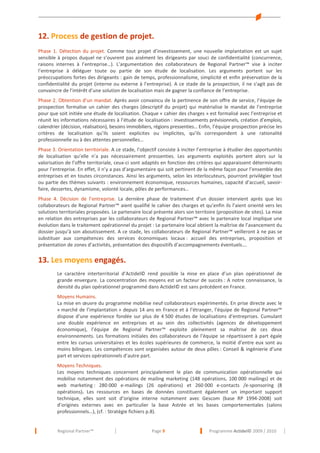 12. Process de gestion de projet.
Phase 1. Détection du projet. Comme tout projet d’investissement, une nouvelle implantation est un sujet
sensible à propos duquel ne s’ouvrent pas aisément les dirigeants par souci de confidentialité (concurrence,
raisons internes à l’entreprise…). L’argumentation des collaborateurs de Regional Partner™ vise à inciter
l’entreprise à déléguer toute ou partie de son étude de localisation. Les arguments portent sur les
préoccupations fortes des dirigeants : gain de temps, professionnalisme, simplicité et enfin préservation de la
confidentialité du projet (interne ou externe à l’entreprise). A ce stade de la prospection, il ne s’agit pas de
convaincre de l’intérêt d’une solution de localisation mais de gagner la confiance de l’entreprise.
Phase 2. Obtention d’un mandat. Après avoir convaincu de la pertinence de son offre de service, l’équipe de
prospection formalise un cahier des charges (descriptif du projet) qui matérialise le mandat de l’entreprise
pour que soit initiée une étude de localisation. Chaque « cahier des charges » est formalisé avec l’entreprise et
réunit les informations nécessaires à l’étude de localisation : investissements prévisionnels, création d’emplois,
calendrier (décision, réalisation), besoins immobiliers, régions pressenties… Enfin, l’équipe prospection précise les
critères de localisation qu’ils soient explicites ou implicites, qu’ils correspondent à une rationalité
professionnelle ou à des attentes personnelles…
Phase 3. Orientation territoriale. A ce stade, l’objectif consiste à inciter l’entreprise à étudier des opportunités
de localisation qu’elle n’a pas nécessairement pressenties. Les arguments exploités portent alors sur la
valorisation de l’offre territoriale, ceux-ci sont adaptés en fonction des critères qui apparaissent déterminants
pour l’entreprise. En effet, il n’y a pas d’argumentaire qui soit pertinent de la même façon pour l’ensemble des
entreprises et en toutes circonstances. Ainsi les arguments, selon les interlocuteurs, pourront privilégier tout
ou partie des thèmes suivants : environnement économique, ressources humaines, capacité d’accueil, savoirfaire, dessertes, dynamisme, volonté locale, pôles de performances…
Phase 4. Décision de l’entreprise. La dernière phase de traitement d’un dossier intervient après que les
collaborateurs de Regional Partner™ aient qualifié le cahier des charges et qu’enfin ils l’aient orienté vers les
solutions territoriales proposées. Le partenaire local présente alors son territoire (proposition de sites). La mise
en relation des entreprises par les collaborateurs de Regional Partner™ avec le partenaire local implique une
évolution dans le traitement opérationnel du projet : Le partenaire local obtient la maîtrise de l’avancement du
dossier jusqu’à son aboutissement. A ce stade, les collaborateurs de Regional Partner™ veilleront à ne pas se
substituer aux compétences des services économiques locaux : accueil des entreprises, proposition et
présentation de zones d’activités, présentation des dispositifs d’accompagnements éventuels….

13. Les moyens engagés.
Le caractère interterritorial d’Actidel© rend possible la mise en place d’un plan opérationnel de
grande envergure. La concentration des moyens est un facteur de succès : A notre connaissance, la
densité du plan opérationnel programmé dans Actidel© est sans précédent en France.
Moyens Humains.
La mise en œuvre du programme mobilise neuf collaborateurs expérimentés. En prise directe avec le
« marché de l’implantation » depuis 14 ans en France et à l’étranger, l’équipe de Regional Partner™
dispose d’une expérience fondée sur plus de 4 500 études de localisations d’entreprises. Cumulant
une double expérience en entreprises et au sein des collectivités (agences de développement
économique), l’équipe de Regional Partner™ exploite pleinement sa maîtrise de ces deux
environnements. Les formations initiales des collaborateurs de l’équipe se répartissent à part égale
entre les cursus universitaires et les écoles supérieures de commerce, la moitié d’entre eux sont au
moins bilingues. Les compétences sont organisées autour de deux pôles : Conseil & ingénierie d’une
part et services opérationnels d’autre part.
Moyens Techniques.
Les moyens techniques concernent principalement le plan de communication opérationnelle qui
mobilise notamment des opérations de mailing marketing (148 opérations, 100 000 mailings) et de
web marketing : 280 000 e-mailings (26 opérations) et 260 000 e-contacts /e-sponsoring (8
opérations). Les ressources en bases de données constituent également un important support
technique, elles sont soit d’origine interne notamment avec Gescom (base RP 1994-2008) soit
d’origines externes avec en particulier la base Astrée et les bases comportementales (salons
professionnels…), (cf. : Stratégie fichiers p.8).

Regional Partner™

Page 9

Programme Actidel© 2009 / 2010

 