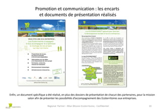 Promotion et communication : les encarts
et documents de présentation réalisés

Enfin, un document spécifique a été réalisé, en plus des dossiers de présentation de chacun des partenaires, pour la mission
salon afin de présenter les possibilités d’accompagnement des Ecoterritoires aux entreprises.
Regional Partner – Bilan Mission Ecoterritoires - Confidentiel

10

 