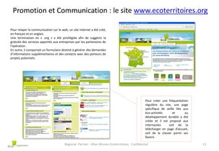 Promotion et Communication : le site www.ecoterritoires.org
Pour relayer la communication sur le web, un site internet a été créé,
en français et en anglais.
Une terminaison en « .org » a été privilégiée afin de suggérer la
gratuité des services apportés aux entreprises par les partenaires de
l’opération.
En outre, il comportait un formulaire destiné à générer des demandes
d’informations supplémentaires et des contacts avec des porteurs de
projets potentiels.

Pour créer une fréquentation
régulière du site, une page
spécifique de veille liée aux
éco-activités
et
au
développement durable a été
créée et il est proposé aux
internautes
soit de la
télécharger en page d’accueil,
soit de la classer parmi ses
favoris
Regional Partner – Bilan Mission Ecoterritoires - Confidentiel

11

 