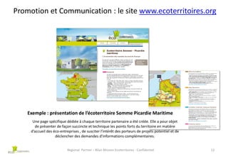 Promotion et Communication : le site www.ecoterritoires.org

Exemple : présentation de l’écoterritoire Somme Picardie Maritime
Une page spécifique dédiée à chaque territoire partenaire a été créée. Elle a pour objet
de présenter de façon succincte et technique les points forts du territoire en matière
d’accueil des éco-entreprises , de susciter l’intérêt des porteurs de projets potentiel et de
déclencher des demandes d’informations complémentaires.
Regional Partner – Bilan Mission Ecoterritoires - Confidentiel

12

 