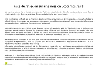 Piste de réflexion sur une mission Ecoterritoires 2
Les premiers retours des territoires partenaires de l’opération nous incitent à ébaucher rapidement une phase 2 de la
mission, afin de rester dans une dynamique de communication sur le label Ecoterritoires.
Cette impulsion est renforcée par le dynamisme des éco-activités dans un contexte de récession économique global et par la
volonté affirmée de conserver une avance et un avantage concurrentiel dans un secteur où nous pressentons le fait que de
nombreux territoires vont essayer de se positionner rapidement.
Cependant, la mise en œuvre d’une phase 2 rapide est liée à la possibilité pour les écoterritoires qui le souhaitent de
poursuivre les opérations en direction des écoentrepreneurs, alors que, pour l’essentiel de ceux-ci, les budgets 2009 sont
bouclés. Ainsi, les pistes proposées ici partent du constat de la difficulté potentielle des Ecoterritoires de trouver un
financement leur permettant de poursuivre les actions de promotion-prospection sur 2009.
Les pistes d’actions proposées ici ont pour objet d’essayer de maximiser les opérations de promotion-prospection avec un
engagement budgétaire limité, alors que l’objectif reste d’associer un nombre limité de partenaires territoriaux (10 à 12
maximum répartis dans l’ensemble de la France).
Enfin, cette orientation est confirmée par les discussions en cours entre les 2 principaux salons professionnels liés aux
énergies renouvelables et à l’éco-construction (SIREME/et salon des ENR) , ainsi que le délai très bref pour organiser une
participation au SIREME dès juin prochain.
A ce stade et à l’analyse des résultats de la phase 1, les orientations proposées pour la poursuite de la collaboration repose
sur l’optimisation des moyens mis en œuvre pour la détection de projets d’implantation, le maintien de la notoriété de label
écoterritoires et la promotion des Territoires partenaires de l’opération.
Regional Partner – Bilan Mission Ecoterritoires - Confidentiel

16

 